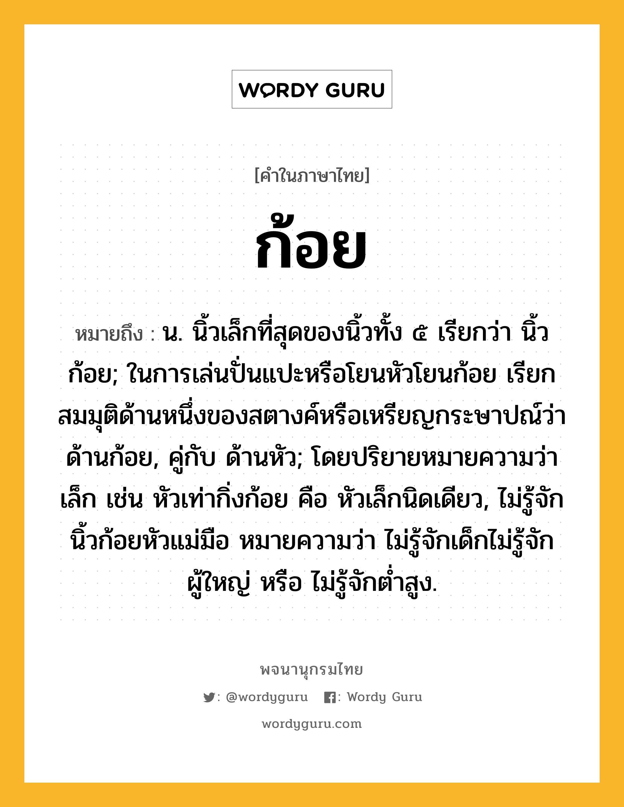 ก้อย หมายถึงอะไร?, คำในภาษาไทย ก้อย หมายถึง น. นิ้วเล็กที่สุดของนิ้วทั้ง ๕ เรียกว่า นิ้วก้อย; ในการเล่นปั่นแปะหรือโยนหัวโยนก้อย เรียกสมมุติด้านหนึ่งของสตางค์หรือเหรียญกระษาปณ์ว่า ด้านก้อย, คู่กับ ด้านหัว; โดยปริยายหมายความว่า เล็ก เช่น หัวเท่ากิ่งก้อย คือ หัวเล็กนิดเดียว, ไม่รู้จักนิ้วก้อยหัวแม่มือ หมายความว่า ไม่รู้จักเด็กไม่รู้จักผู้ใหญ่ หรือ ไม่รู้จักตํ่าสูง.