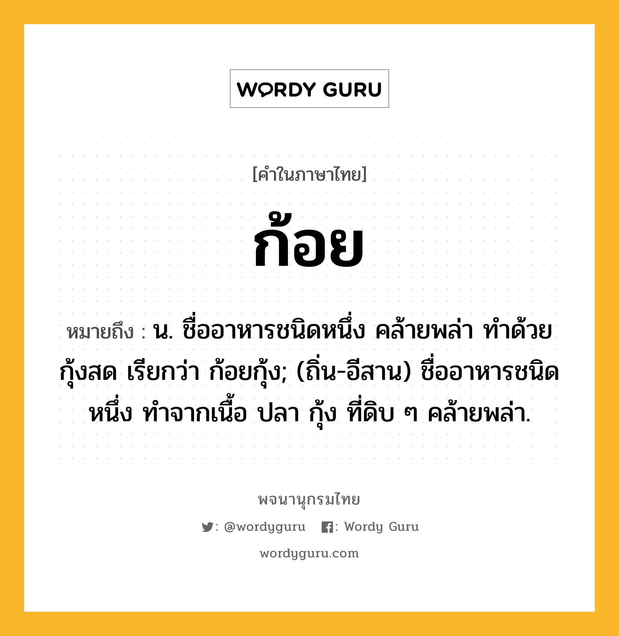 ก้อย หมายถึงอะไร?, คำในภาษาไทย ก้อย หมายถึง น. ชื่ออาหารชนิดหนึ่ง คล้ายพล่า ทำด้วยกุ้งสด เรียกว่า ก้อยกุ้ง; (ถิ่น-อีสาน) ชื่ออาหารชนิดหนึ่ง ทำจากเนื้อ ปลา กุ้ง ที่ดิบ ๆ คล้ายพล่า.