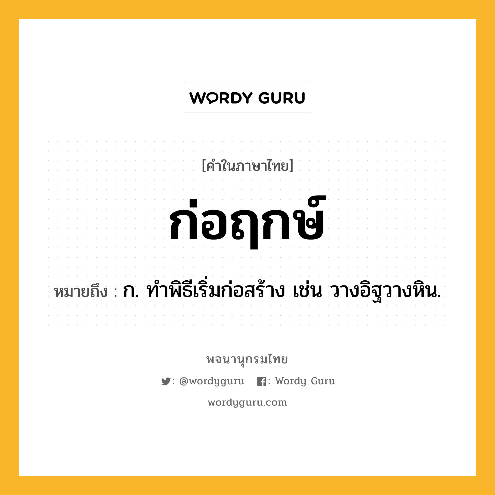 ก่อฤกษ์ ความหมาย หมายถึงอะไร?, คำในภาษาไทย ก่อฤกษ์ หมายถึง ก. ทําพิธีเริ่มก่อสร้าง เช่น วางอิฐวางหิน.