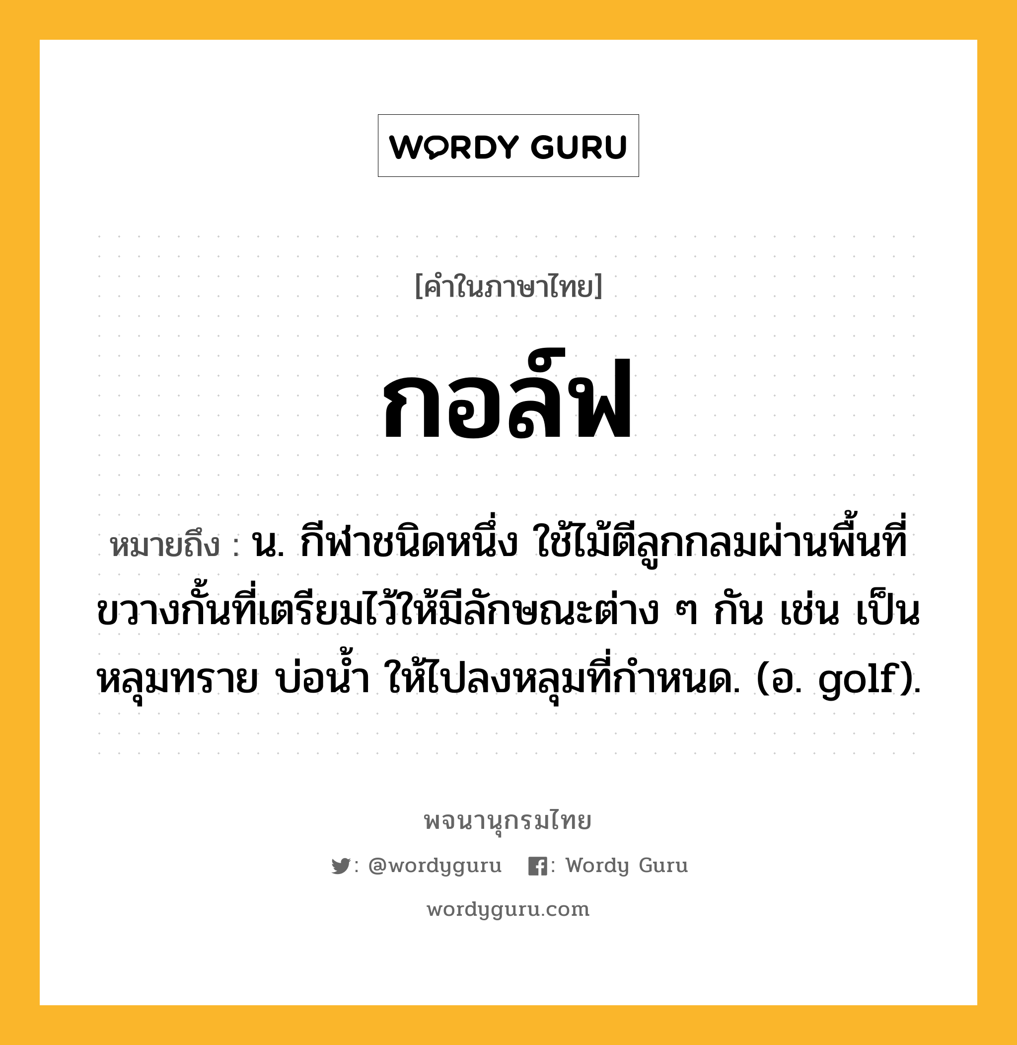 กอล์ฟ ความหมาย หมายถึงอะไร?, คำในภาษาไทย กอล์ฟ หมายถึง น. กีฬาชนิดหนึ่ง ใช้ไม้ตีลูกกลมผ่านพื้นที่ขวางกั้นที่เตรียมไว้ให้มีลักษณะต่าง ๆ กัน เช่น เป็นหลุมทราย บ่อนํ้า ให้ไปลงหลุมที่กําหนด. (อ. golf).