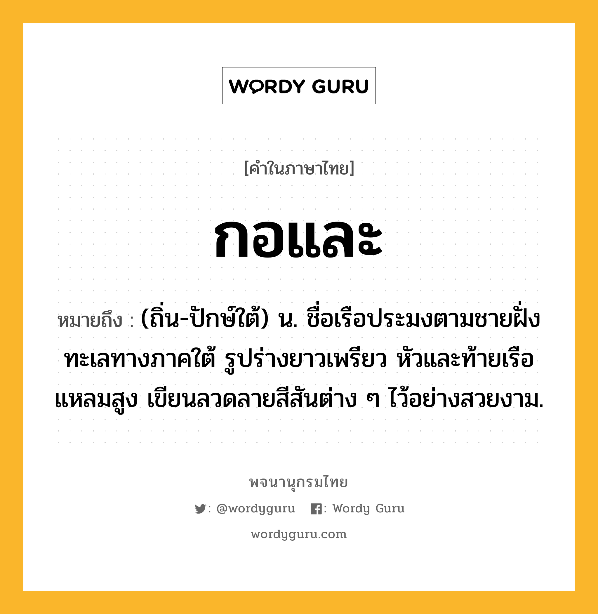 กอและ หมายถึงอะไร?, คำในภาษาไทย กอและ หมายถึง (ถิ่น-ปักษ์ใต้) น. ชื่อเรือประมงตามชายฝั่งทะเลทางภาคใต้ รูปร่างยาวเพรียว หัวและท้ายเรือแหลมสูง เขียนลวดลายสีสันต่าง ๆ ไว้อย่างสวยงาม.