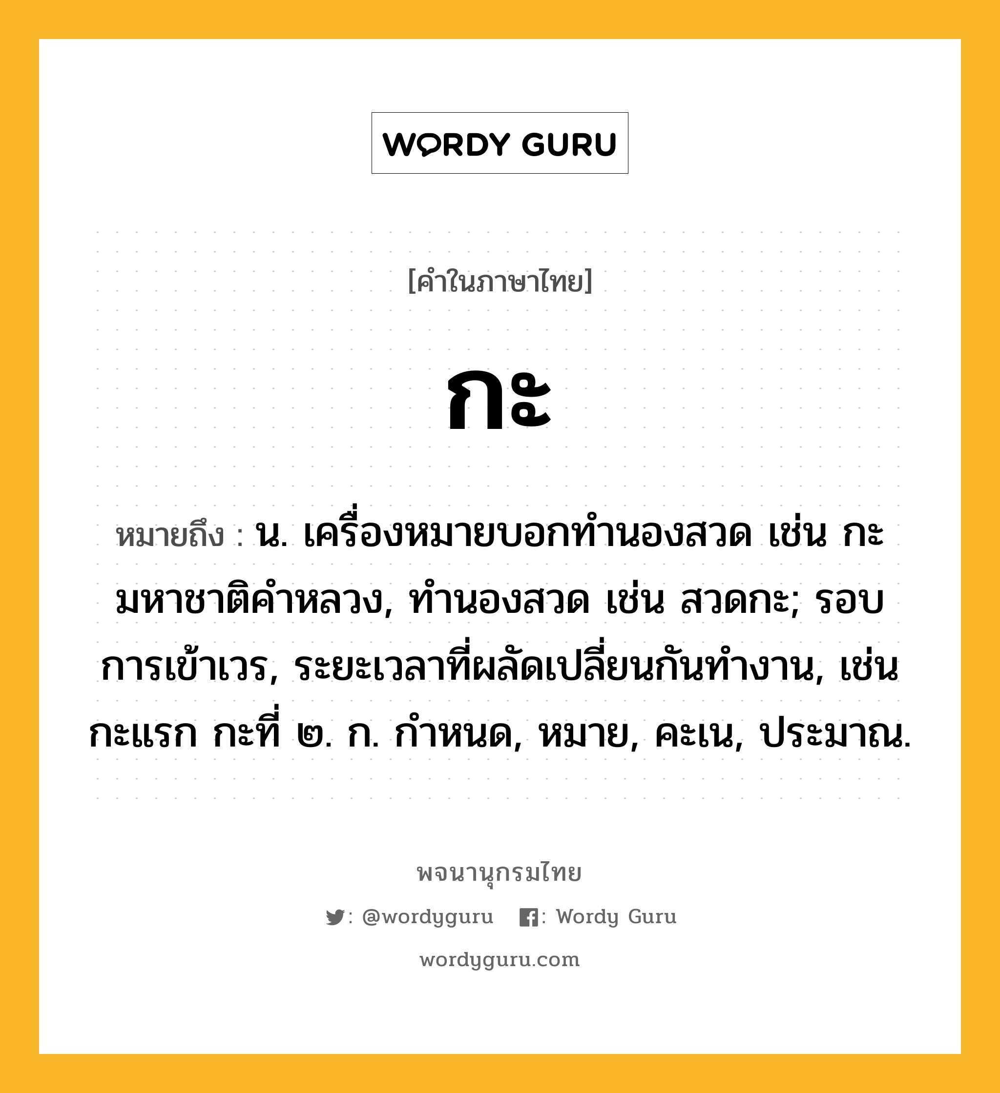 กะ หมายถึงอะไร?, คำในภาษาไทย กะ หมายถึง น. เครื่องหมายบอกทํานองสวด เช่น กะมหาชาติคําหลวง, ทํานองสวด เช่น สวดกะ; รอบการเข้าเวร, ระยะเวลาที่ผลัดเปลี่ยนกันทํางาน, เช่น กะแรก กะที่ ๒. ก. กําหนด, หมาย, คะเน, ประมาณ.