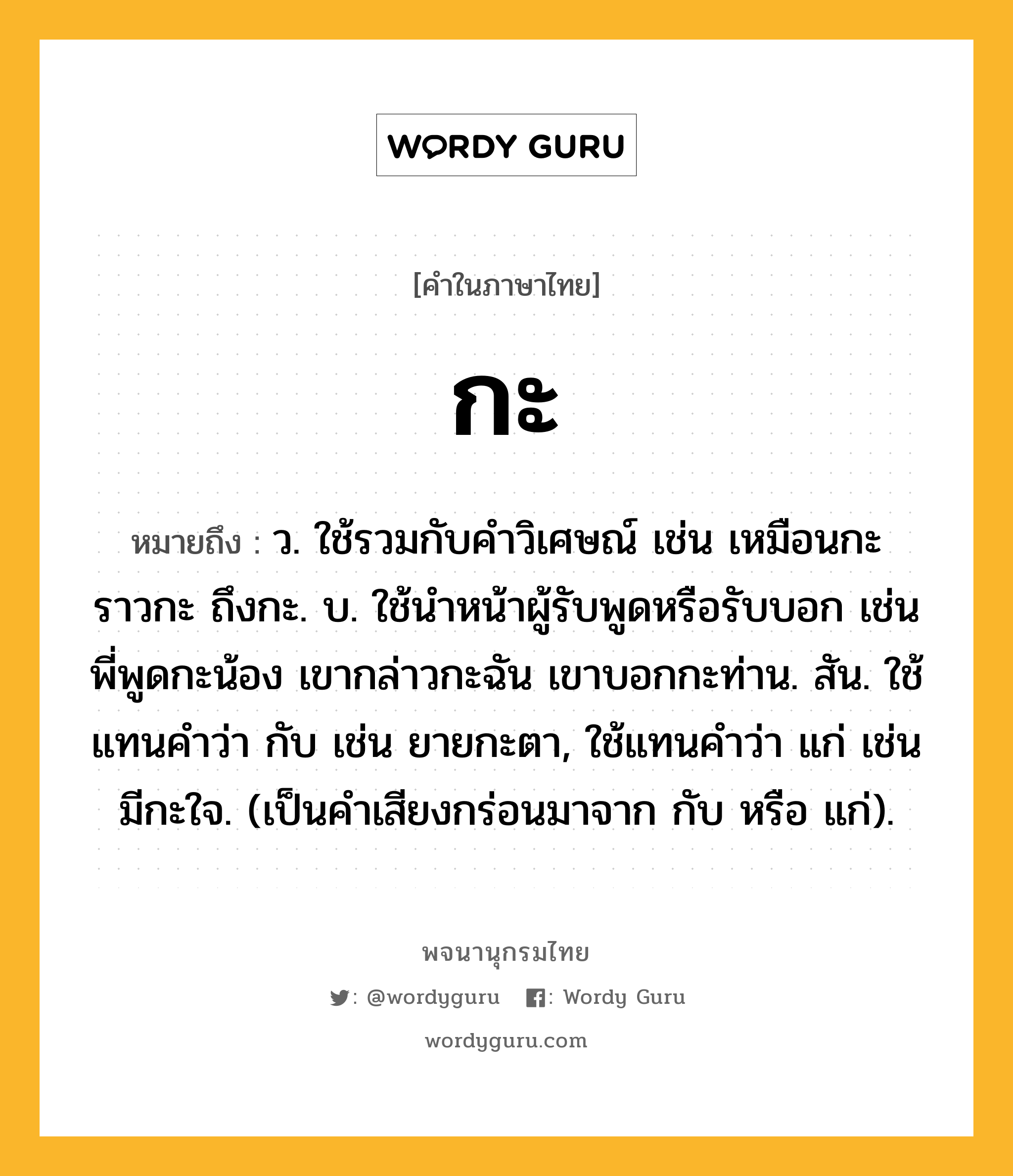 กะ หมายถึงอะไร?, คำในภาษาไทย กะ หมายถึง ว. ใช้รวมกับคําวิเศษณ์ เช่น เหมือนกะ ราวกะ ถึงกะ. บ. ใช้นําหน้าผู้รับพูดหรือรับบอก เช่น พี่พูดกะน้อง เขากล่าวกะฉัน เขาบอกกะท่าน. สัน. ใช้แทนคําว่า กับ เช่น ยายกะตา, ใช้แทนคําว่า แก่ เช่น มีกะใจ. (เป็นคําเสียงกร่อนมาจาก กับ หรือ แก่).