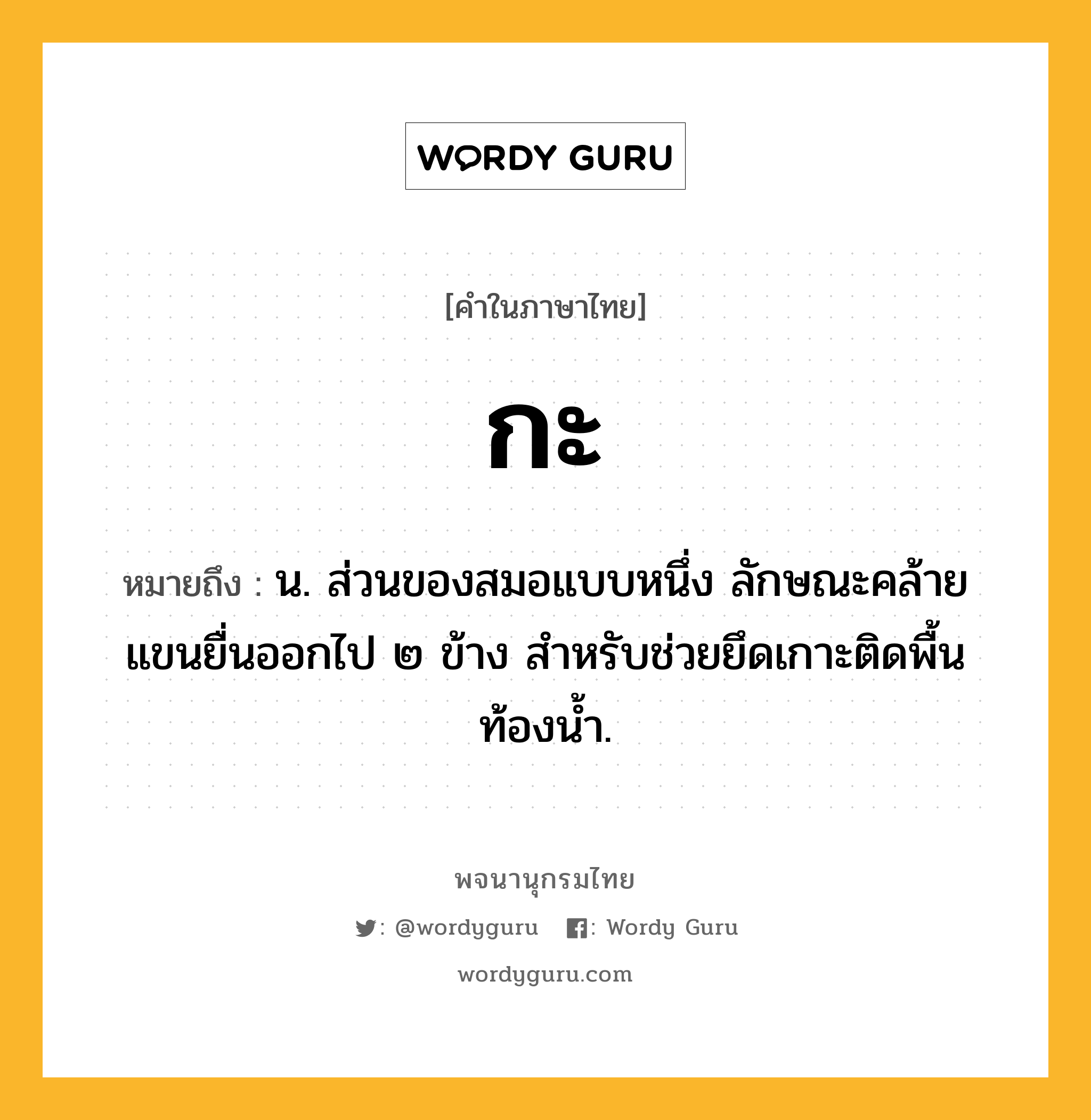 กะ หมายถึงอะไร?, คำในภาษาไทย กะ หมายถึง น. ส่วนของสมอแบบหนึ่ง ลักษณะคล้ายแขนยื่นออกไป ๒ ข้าง สำหรับช่วยยึดเกาะติดพื้นท้องน้ำ.