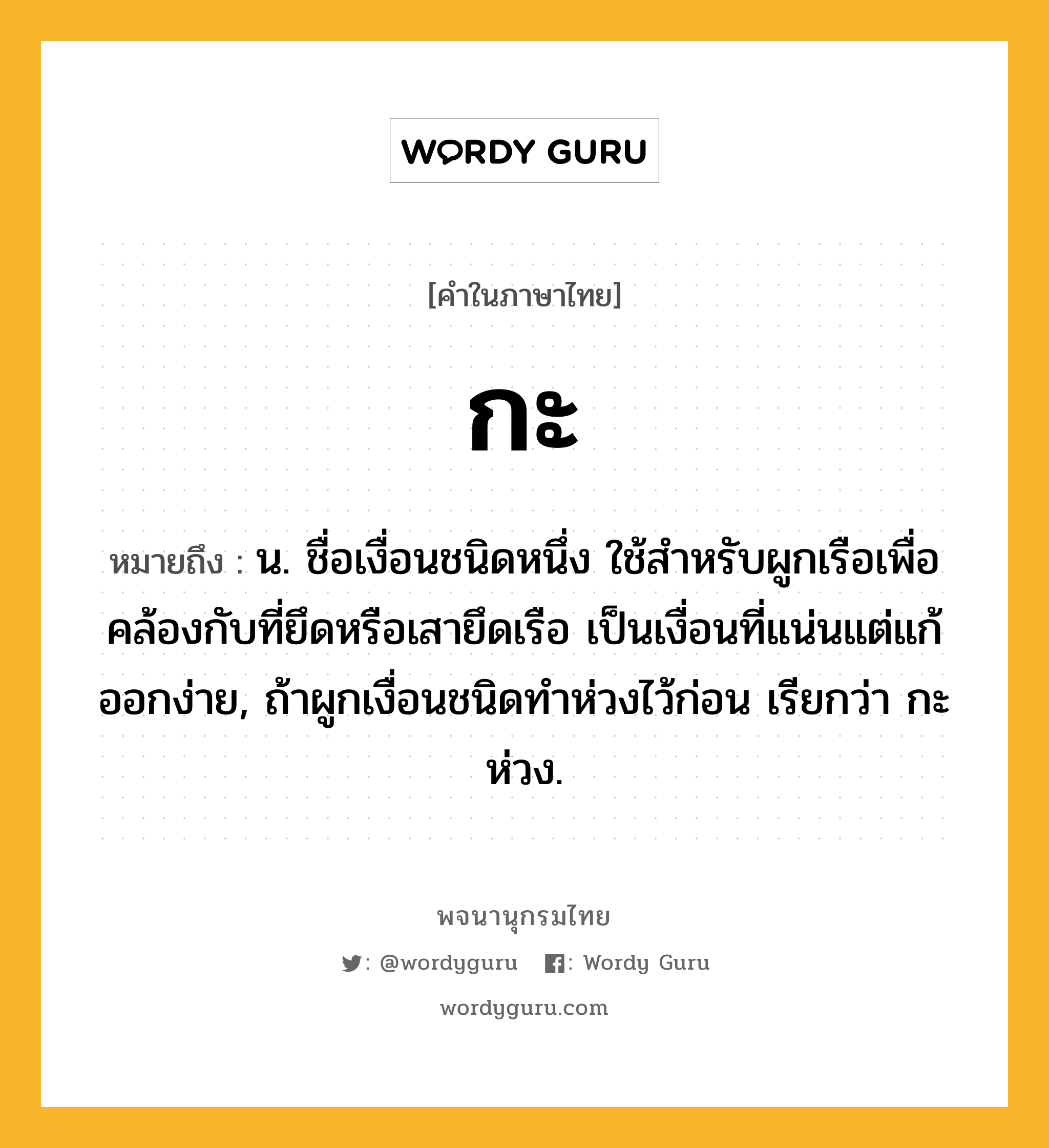 กะ หมายถึงอะไร?, คำในภาษาไทย กะ หมายถึง น. ชื่อเงื่อนชนิดหนึ่ง ใช้สำหรับผูกเรือเพื่อคล้องกับที่ยึดหรือเสายึดเรือ เป็นเงื่อนที่แน่นแต่แก้ออกง่าย, ถ้าผูกเงื่อนชนิดทำห่วงไว้ก่อน เรียกว่า กะห่วง.