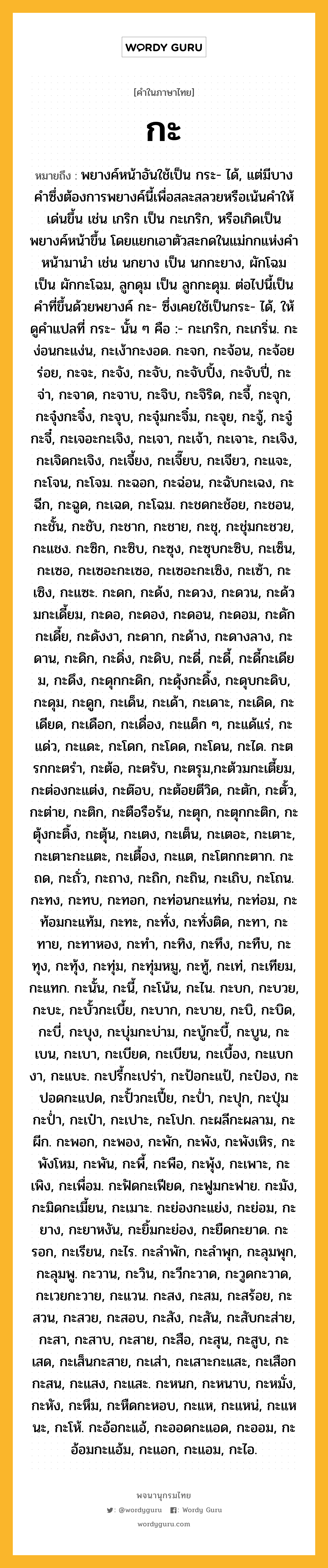 กะ หมายถึงอะไร?, คำในภาษาไทย กะ หมายถึง พยางค์หน้าอันใช้เป็น กระ- ได้, แต่มีบางคําซึ่งต้องการพยางค์นี้เพื่อสละสลวยหรือเน้นคําให้เด่นขึ้น เช่น เกริก เป็น กะเกริก, หรือเกิดเป็นพยางค์หน้าขึ้น โดยแยกเอาตัวสะกดในแม่กกแห่งคําหน้ามานํา เช่น นกยาง เป็น นกกะยาง, ผักโฉม เป็น ผักกะโฉม, ลูกดุม เป็น ลูกกะดุม. ต่อไปนี้เป็นคําที่ขึ้นด้วยพยางค์ กะ- ซึ่งเคยใช้เป็นกระ- ได้, ให้ดูคําแปลที่ กระ- นั้น ๆ คือ :- กะเกริก, กะเกริ่น. กะง่อนกะแง่น, กะเง้ากะงอด. กะจก, กะจ้อน, กะจ้อยร่อย, กะจะ, กะจัง, กะจับ, กะจับปิ้ง, กะจับปี่, กะจ่า, กะจาด, กะจาบ, กะจิบ, กะจิริด, กะจี้, กะจุก, กะจุ๋งกะจิ๋ง, กะจุบ, กะจุ๋มกะจิ๋ม, กะจุย, กะจู้, กะจู๋กะจี๋, กะเจอะกะเจิง, กะเจา, กะเจ้า, กะเจาะ, กะเจิง, กะเจิดกะเจิง, กะเจี้ยง, กะเจี๊ยบ, กะเจียว, กะแจะ, กะโจน, กะโจม. กะฉอก, กะฉ่อน, กะฉับกะเฉง, กะฉีก, กะฉูด, กะเฉด, กะโฉม. กะชดกะช้อย, กะชอน, กะชั้น, กะชับ, กะชาก, กะชาย, กะชุ, กะชุ่มกะชวย, กะแชง. กะซิก, กะซิบ, กะซุง, กะซุบกะซิบ, กะเซ็น, กะเซอ, กะเซอะกะเซอ, กะเซอะกะเซิง, กะเซ้า, กะเซิง, กะแซะ. กะดก, กะด้ง, กะดวง, กะดวน, กะด้วมกะเดี้ยม, กะดอ, กะดอง, กะดอน, กะดอม, กะดักกะเดี้ย, กะดังงา, กะดาก, กะด้าง, กะดางลาง, กะดาน, กะดิก, กะดิ่ง, กะดิบ, กะดี่, กะดี้, กะดี้กะเดียม, กะดึง, กะดุกกะดิก, กะดุ้งกะดิ้ง, กะดุบกะดิบ, กะดุม, กะดูก, กะเด็น, กะเด้า, กะเดาะ, กะเดิด, กะเดียด, กะเดือก, กะเดื่อง, กะแด็ก ๆ, กะแด้แร่, กะแด่ว, กะแดะ, กะโดก, กะโดด, กะโดน, กะได. กะตรกกะตรํา, กะต้อ, กะตรับ, กะตรุม,กะต้วมกะเตี้ยม, กะต่องกะแต่ง, กะต๊อบ, กะต้อยตีวิด, กะตัก, กะตั้ว, กะต่าย, กะติก, กะตือรือร้น, กะตุก, กะตุกกะติก, กะตุ้งกะติ้ง, กะตุ้น, กะเตง, กะเต็น, กะเตอะ, กะเตาะ, กะเตาะกะแตะ, กะเตื้อง, กะแต, กะโตกกะตาก. กะถด, กะถั่ว, กะถาง, กะถิก, กะถิน, กะเถิบ, กะโถน. กะทง, กะทบ, กะทอก, กะท่อนกะแท่น, กะท่อม, กะท้อมกะแท้ม, กะทะ, กะทั่ง, กะทั่งติด, กะทา, กะทาย, กะทาหอง, กะทํา, กะทิง, กะทึง, กะทืบ, กะทุง, กะทุ้ง, กะทุ่ม, กะทุ่มหมู, กะทู้, กะเท่, กะเทียม, กะแทก. กะนั้น, กะนี้, กะโน้น, กะไน. กะบก, กะบวย, กะบะ, กะบั้วกะเบี้ย, กะบาก, กะบาย, กะบิ, กะบิด, กะบี่, กะบุง, กะบุ่มกะบ่าม, กะบู้กะบี้, กะบูน, กะเบน, กะเบา, กะเบียด, กะเบียน, กะเบื้อง, กะแบกงา, กะแบะ. กะปรี้กะเปร่า, กะป้อกะแป้, กะป๋อง, กะปอดกะแปด, กะปั้วกะเปี้ย, กะป่ำ, กะปุก, กะปุ่มกะป่ำ, กะเป๋า, กะเปาะ, กะโปก. กะผลีกะผลาม, กะผีก. กะพอก, กะพอง, กะพัก, กะพัง, กะพังเหิร, กะพังโหม, กะพัน, กะพี้, กะพือ, กะพุ้ง, กะเพาะ, กะเพิง, กะเพื่อม. กะฟัดกะเฟียด, กะฟูมกะฟาย. กะมัง, กะมิดกะเมี้ยน, กะเมาะ. กะย่องกะแย่ง, กะย่อม, กะยาง, กะยาหงัน, กะยิ้มกะย่อง, กะยืดกะยาด. กะรอก, กะเรียน, กะไร. กะลําพัก, กะลําพุก, กะลุมพุก, กะลุมพู. กะวาน, กะวิน, กะวีกะวาด, กะวูดกะวาด, กะเวยกะวาย, กะแวน. กะสง, กะสม, กะสร้อย, กะสวน, กะสวย, กะสอบ, กะสัง, กะสัน, กะสับกะส่าย, กะสา, กะสาบ, กะสาย, กะสือ, กะสุน, กะสูบ, กะเสด, กะเส็นกะสาย, กะเส่า, กะเสาะกะแสะ, กะเสือกกะสน, กะแสง, กะแสะ. กะหนก, กะหนาบ, กะหมั่ง, กะหัง, กะหึม, กะหืดกะหอบ, กะแห, กะแหน่, กะแหนะ, กะโห้. กะอ้อกะแอ้, กะออดกะแอด, กะออม, กะอ้อมกะแอ้ม, กะแอก, กะแอม, กะไอ.