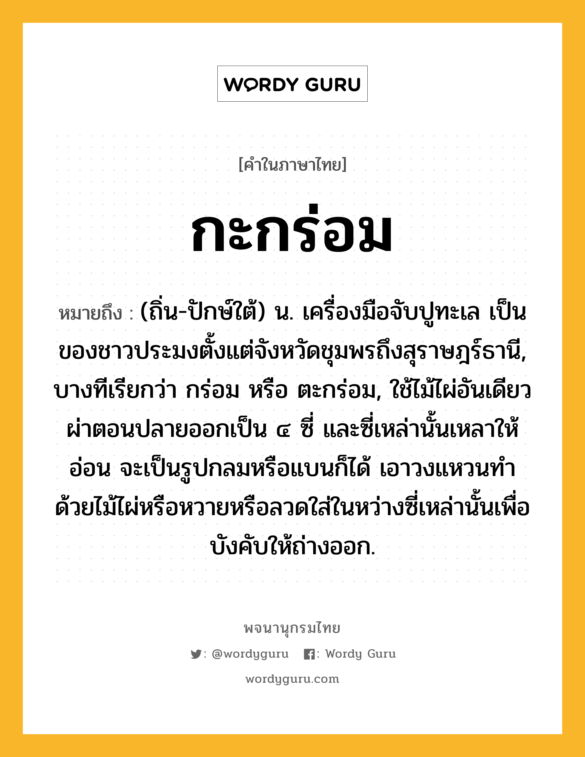 กะกร่อม หมายถึงอะไร?, คำในภาษาไทย กะกร่อม หมายถึง (ถิ่น-ปักษ์ใต้) น. เครื่องมือจับปูทะเล เป็นของชาวประมงตั้งแต่จังหวัดชุมพรถึงสุราษฎร์ธานี, บางทีเรียกว่า กร่อม หรือ ตะกร่อม, ใช้ไม้ไผ่อันเดียวผ่าตอนปลายออกเป็น ๔ ซี่ และซี่เหล่านั้นเหลาให้อ่อน จะเป็นรูปกลมหรือแบนก็ได้ เอาวงแหวนทําด้วยไม้ไผ่หรือหวายหรือลวดใส่ในหว่างซี่เหล่านั้นเพื่อบังคับให้ถ่างออก.