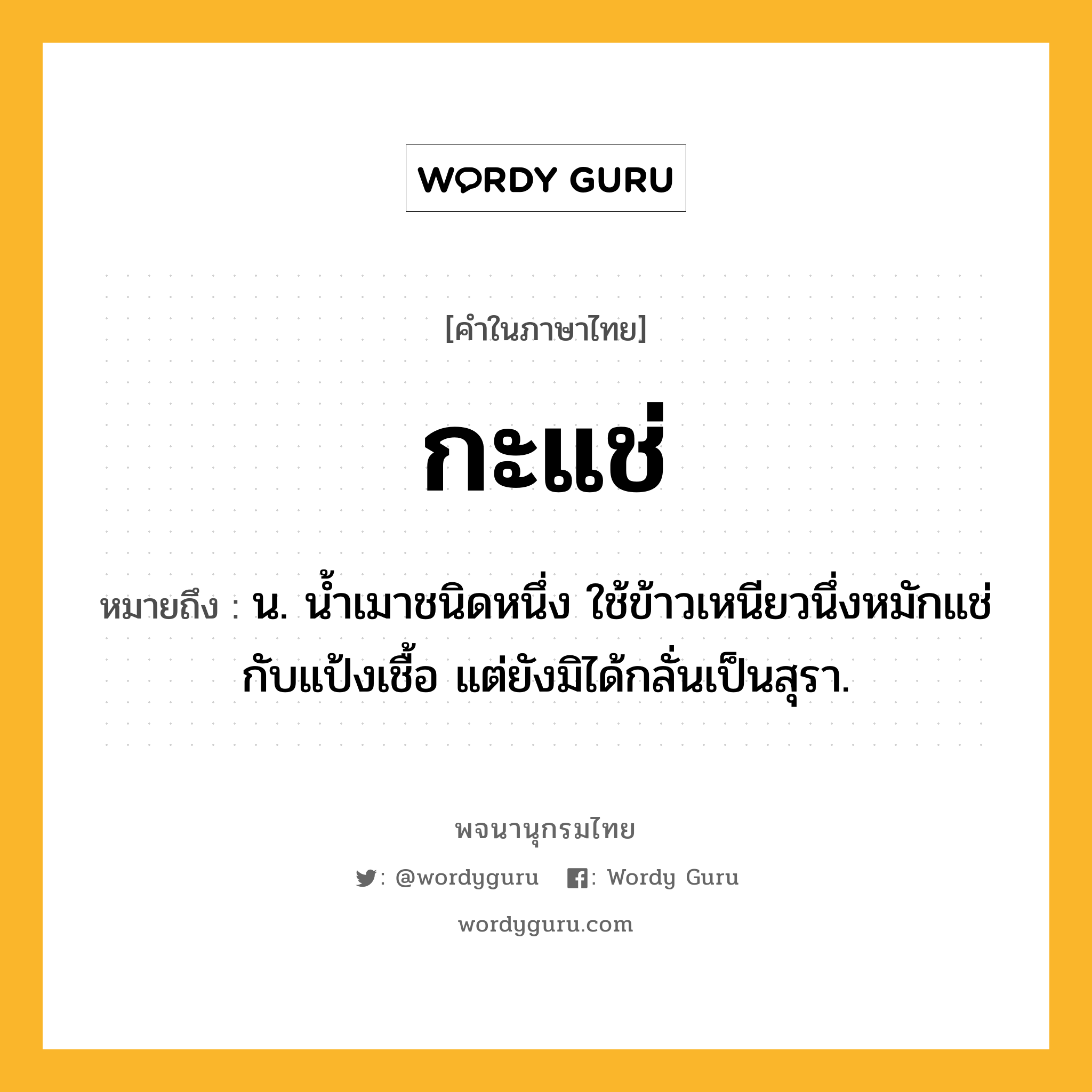 กะแช่ หมายถึงอะไร?, คำในภาษาไทย กะแช่ หมายถึง น. นํ้าเมาชนิดหนึ่ง ใช้ข้าวเหนียวนึ่งหมักแช่กับแป้งเชื้อ แต่ยังมิได้กลั่นเป็นสุรา.