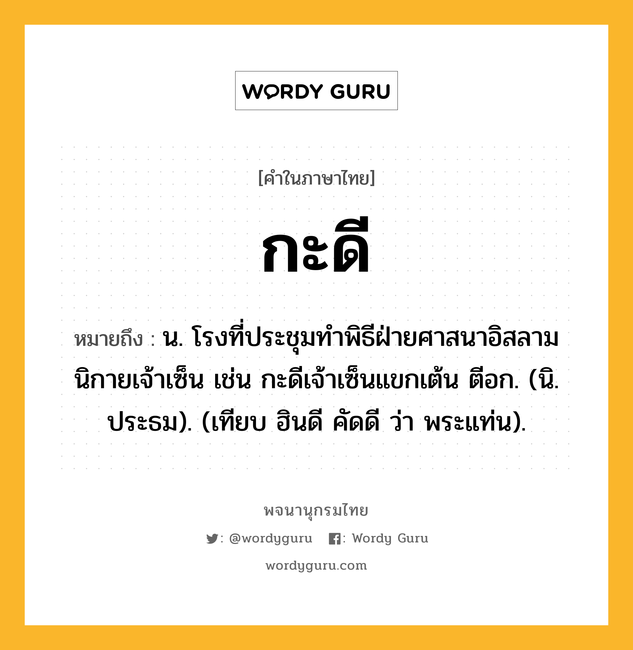 กะดี หมายถึงอะไร?, คำในภาษาไทย กะดี หมายถึง น. โรงที่ประชุมทําพิธีฝ่ายศาสนาอิสลาม นิกายเจ้าเซ็น เช่น กะดีเจ้าเซ็นแขกเต้น ตีอก. (นิ. ประธม). (เทียบ ฮินดี คัดดี ว่า พระแท่น).