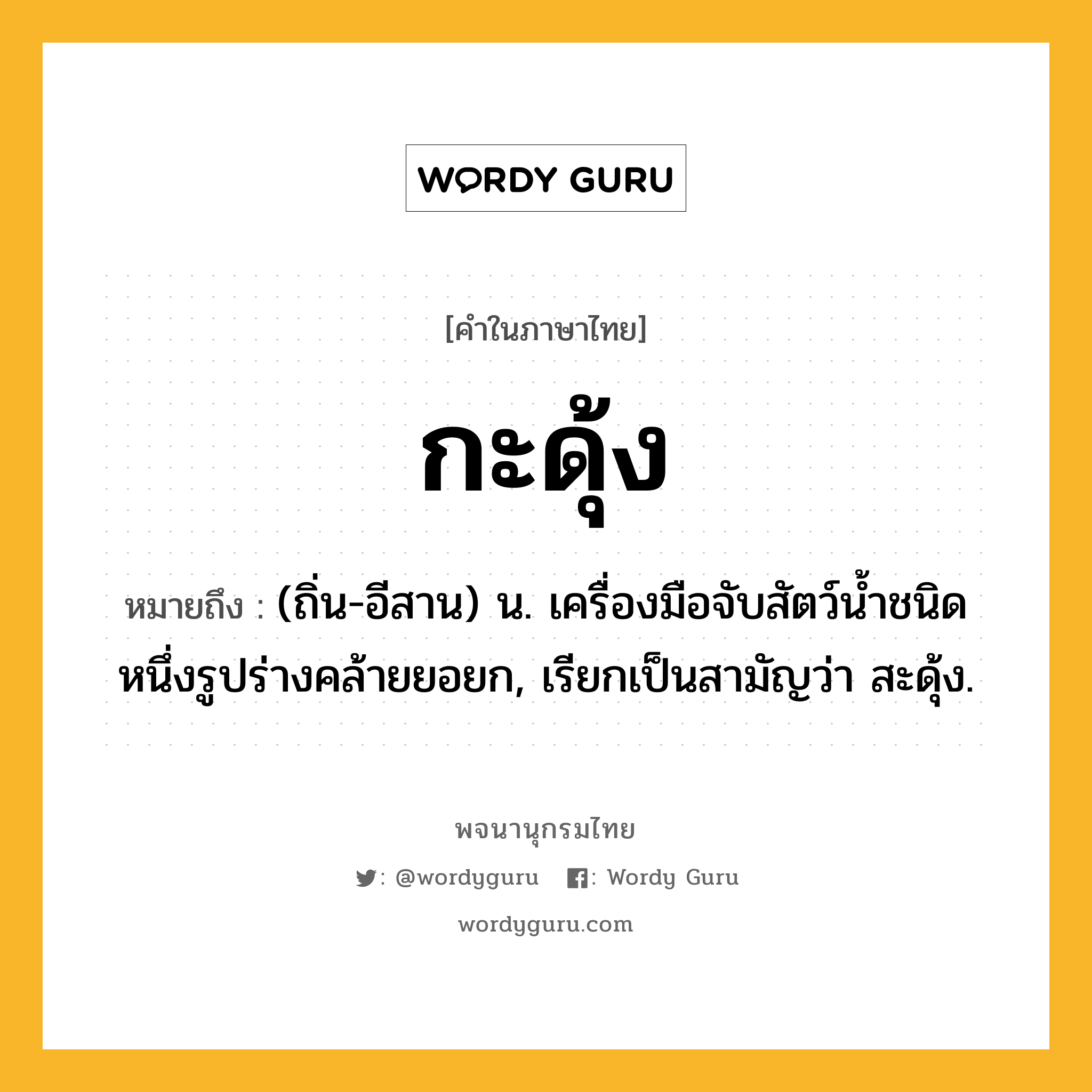 กะดุ้ง หมายถึงอะไร?, คำในภาษาไทย กะดุ้ง หมายถึง (ถิ่น-อีสาน) น. เครื่องมือจับสัตว์นํ้าชนิดหนึ่งรูปร่างคล้ายยอยก, เรียกเป็นสามัญว่า สะดุ้ง.