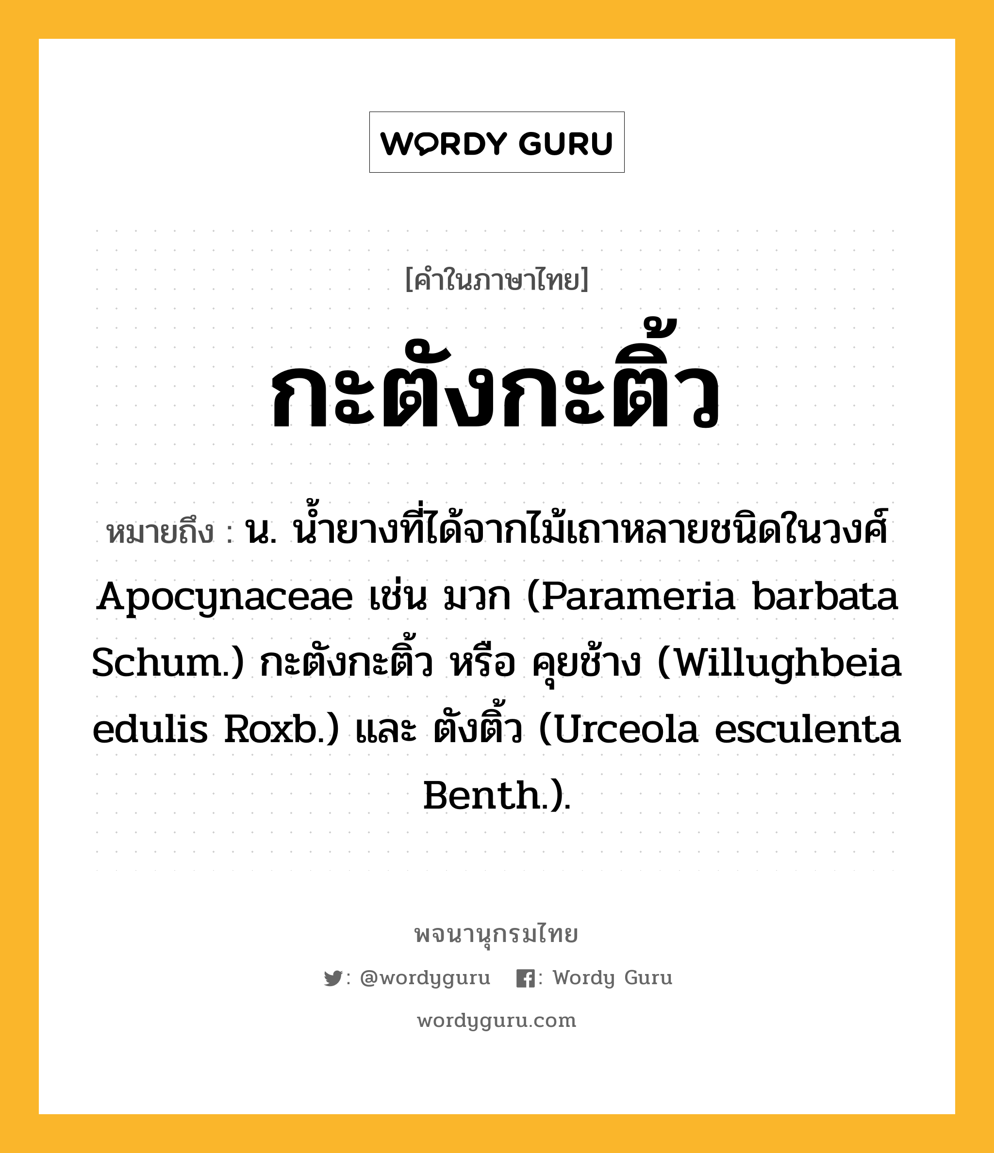 กะตังกะติ้ว ความหมาย หมายถึงอะไร?, คำในภาษาไทย กะตังกะติ้ว หมายถึง น. นํ้ายางที่ได้จากไม้เถาหลายชนิดในวงศ์ Apocynaceae เช่น มวก (Parameria barbata Schum.) กะตังกะติ้ว หรือ คุยช้าง (Willughbeia edulis Roxb.) และ ตังติ้ว (Urceola esculenta Benth.).