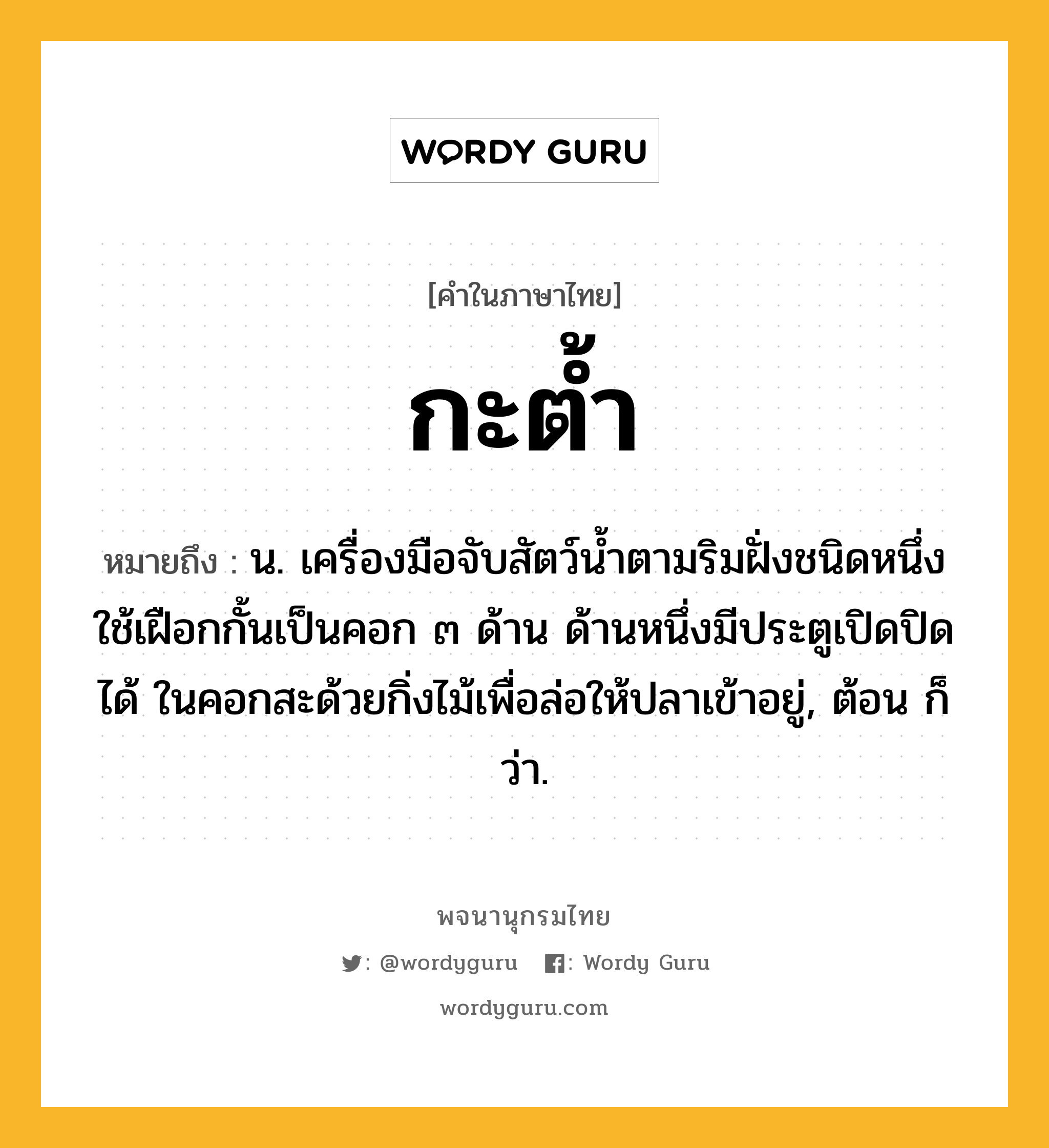 กะต้ำ หมายถึงอะไร?, คำในภาษาไทย กะต้ำ หมายถึง น. เครื่องมือจับสัตว์นํ้าตามริมฝั่งชนิดหนึ่ง ใช้เฝือกกั้นเป็นคอก ๓ ด้าน ด้านหนึ่งมีประตูเปิดปิดได้ ในคอกสะด้วยกิ่งไม้เพื่อล่อให้ปลาเข้าอยู่, ต้อน ก็ว่า.