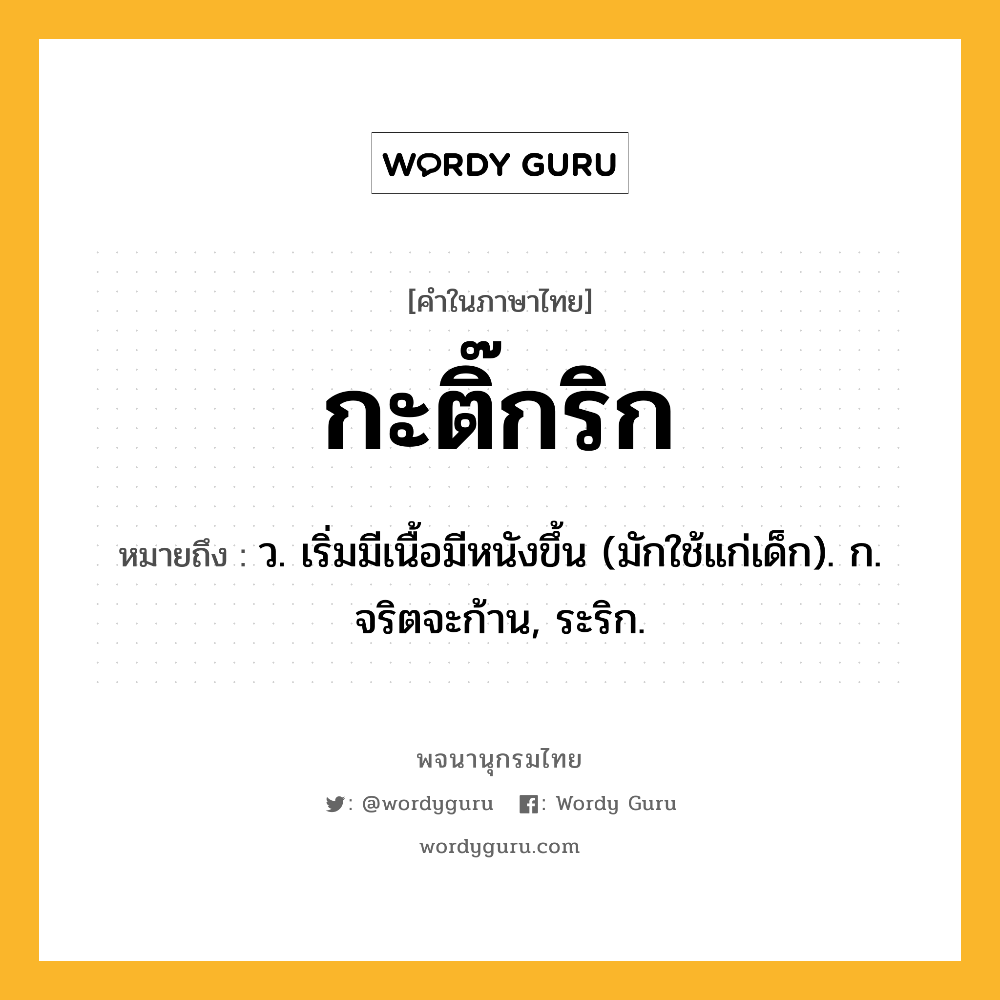 กะติ๊กริก ความหมาย หมายถึงอะไร?, คำในภาษาไทย กะติ๊กริก หมายถึง ว. เริ่มมีเนื้อมีหนังขึ้น (มักใช้แก่เด็ก). ก. จริตจะก้าน, ระริก.