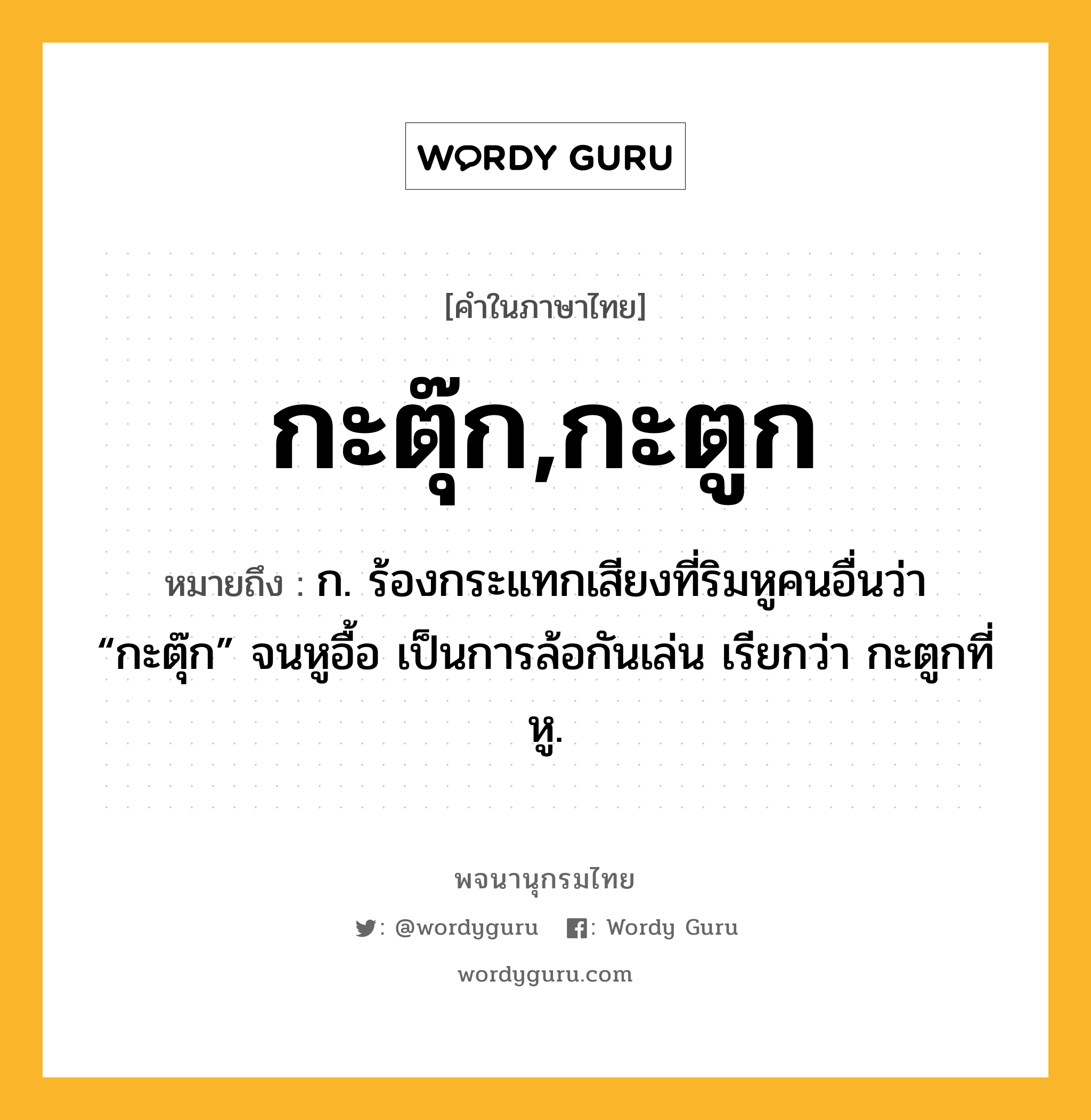 กะตุ๊ก,กะตูก หมายถึงอะไร?, คำในภาษาไทย กะตุ๊ก,กะตูก หมายถึง ก. ร้องกระแทกเสียงที่ริมหูคนอื่นว่า “กะตุ๊ก” จนหูอื้อ เป็นการล้อกันเล่น เรียกว่า กะตูกที่หู.