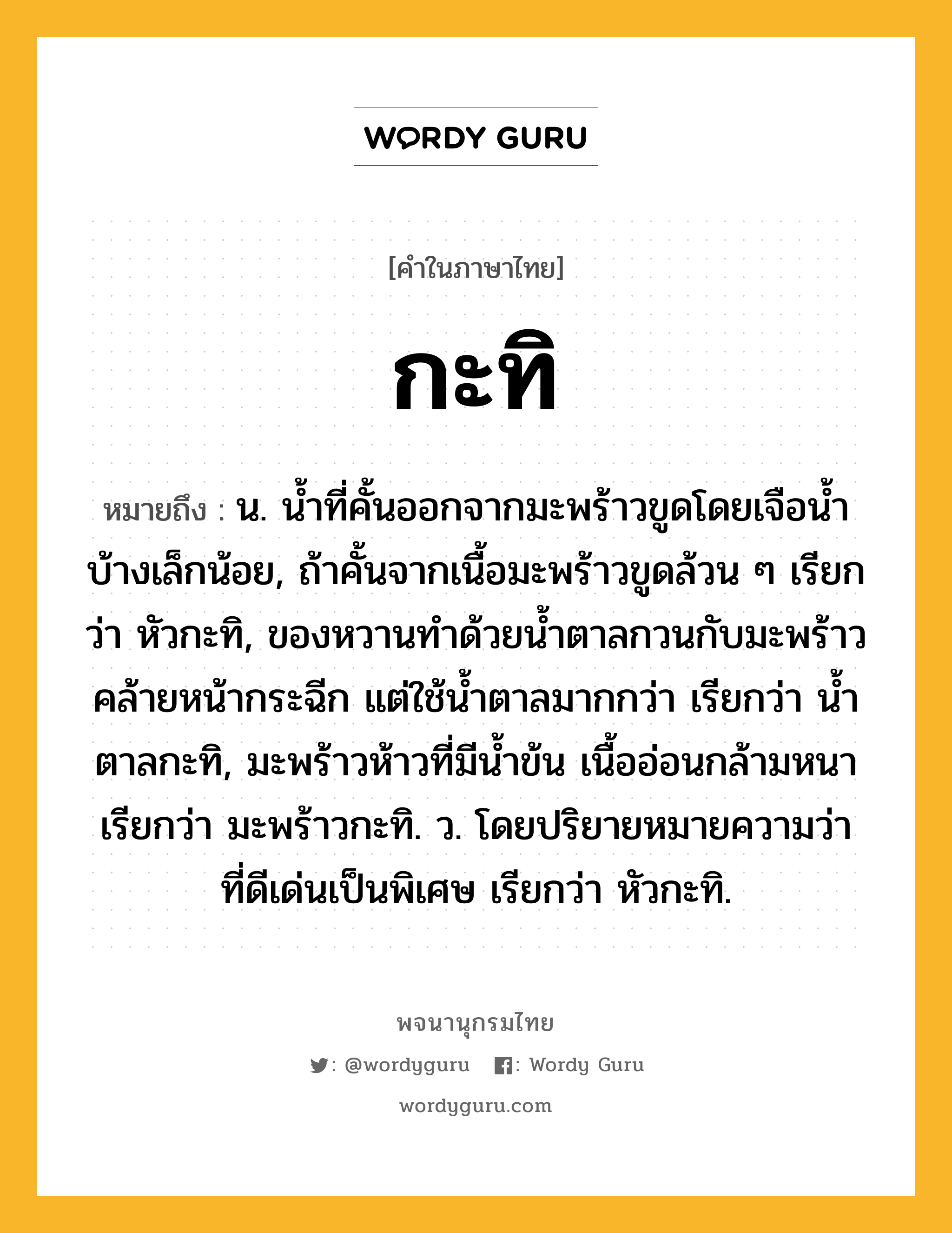 กะทิ ความหมาย หมายถึงอะไร?, คำในภาษาไทย กะทิ หมายถึง น. นํ้าที่คั้นออกจากมะพร้าวขูดโดยเจือนํ้าบ้างเล็กน้อย, ถ้าคั้นจากเนื้อมะพร้าวขูดล้วน ๆ เรียกว่า หัวกะทิ, ของหวานทําด้วยนํ้าตาลกวนกับมะพร้าวคล้ายหน้ากระฉีก แต่ใช้นํ้าตาลมากกว่า เรียกว่า นํ้าตาลกะทิ, มะพร้าวห้าวที่มีนํ้าข้น เนื้ออ่อนกล้ามหนา เรียกว่า มะพร้าวกะทิ. ว. โดยปริยายหมายความว่า ที่ดีเด่นเป็นพิเศษ เรียกว่า หัวกะทิ.