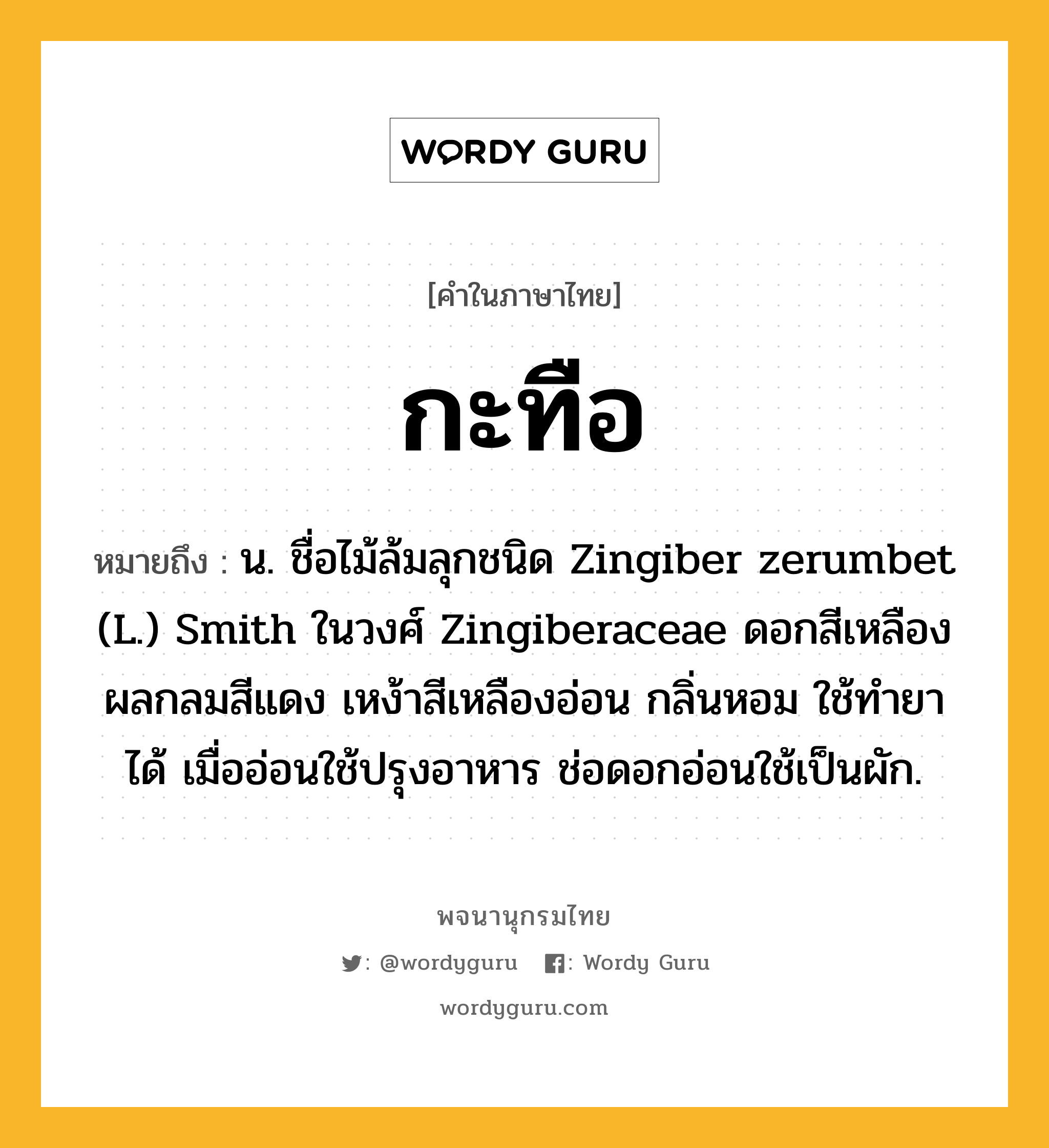 กะทือ หมายถึงอะไร?, คำในภาษาไทย กะทือ หมายถึง น. ชื่อไม้ล้มลุกชนิด Zingiber zerumbet (L.) Smith ในวงศ์ Zingiberaceae ดอกสีเหลือง ผลกลมสีแดง เหง้าสีเหลืองอ่อน กลิ่นหอม ใช้ทํายาได้ เมื่ออ่อนใช้ปรุงอาหาร ช่อดอกอ่อนใช้เป็นผัก.