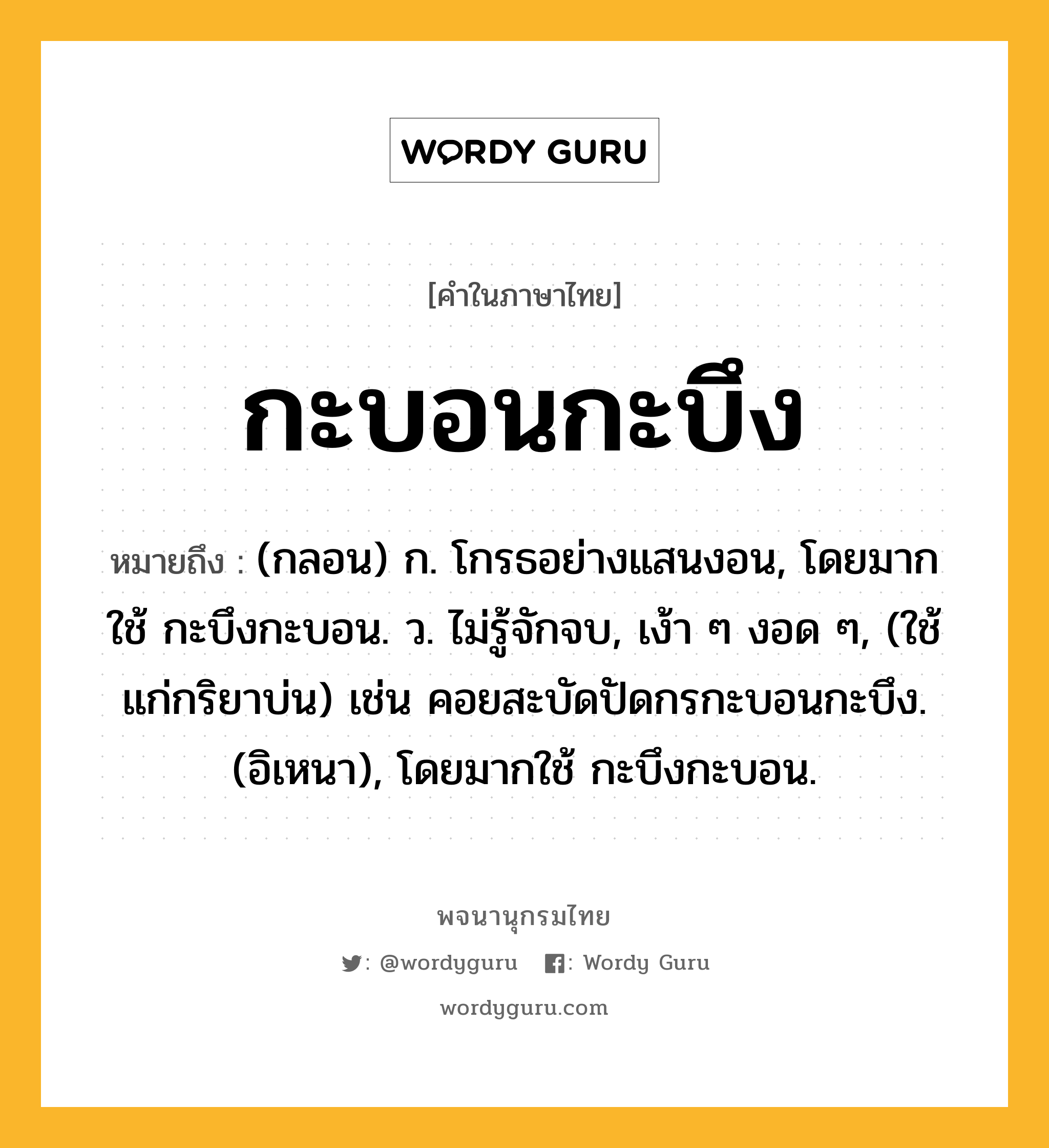 กะบอนกะบึง หมายถึงอะไร?, คำในภาษาไทย กะบอนกะบึง หมายถึง (กลอน) ก. โกรธอย่างแสนงอน, โดยมากใช้ กะบึงกะบอน. ว. ไม่รู้จักจบ, เง้า ๆ งอด ๆ, (ใช้แก่กริยาบ่น) เช่น คอยสะบัดปัดกรกะบอนกะบึง. (อิเหนา), โดยมากใช้ กะบึงกะบอน.