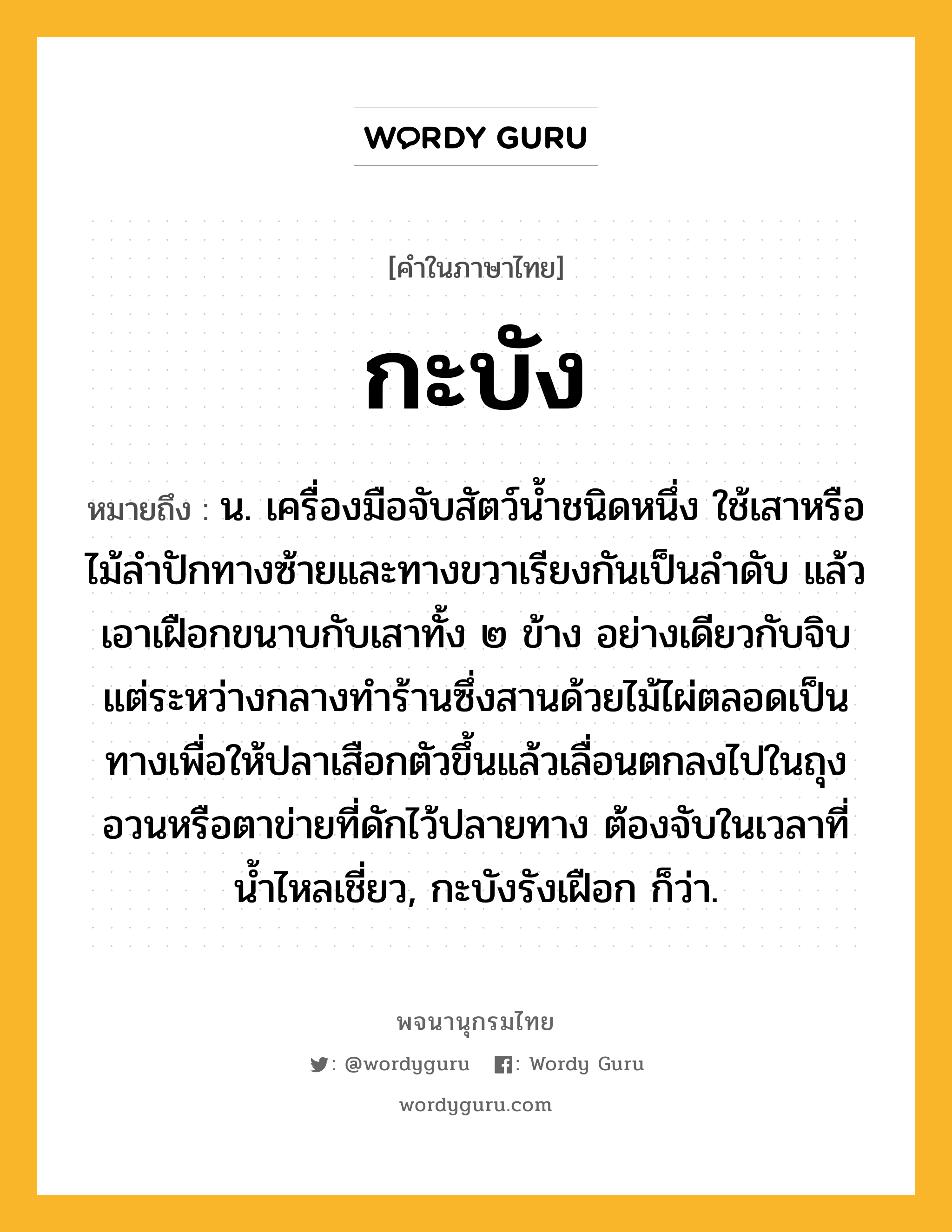 กะบัง หมายถึงอะไร?, คำในภาษาไทย กะบัง หมายถึง น. เครื่องมือจับสัตว์นํ้าชนิดหนึ่ง ใช้เสาหรือไม้ลําปักทางซ้ายและทางขวาเรียงกันเป็นลําดับ แล้วเอาเฝือกขนาบกับเสาทั้ง ๒ ข้าง อย่างเดียวกับจิบ แต่ระหว่างกลางทําร้านซึ่งสานด้วยไม้ไผ่ตลอดเป็นทางเพื่อให้ปลาเสือกตัวขึ้นแล้วเลื่อนตกลงไปในถุงอวนหรือตาข่ายที่ดักไว้ปลายทาง ต้องจับในเวลาที่นํ้าไหลเชี่ยว, กะบังรังเฝือก ก็ว่า.