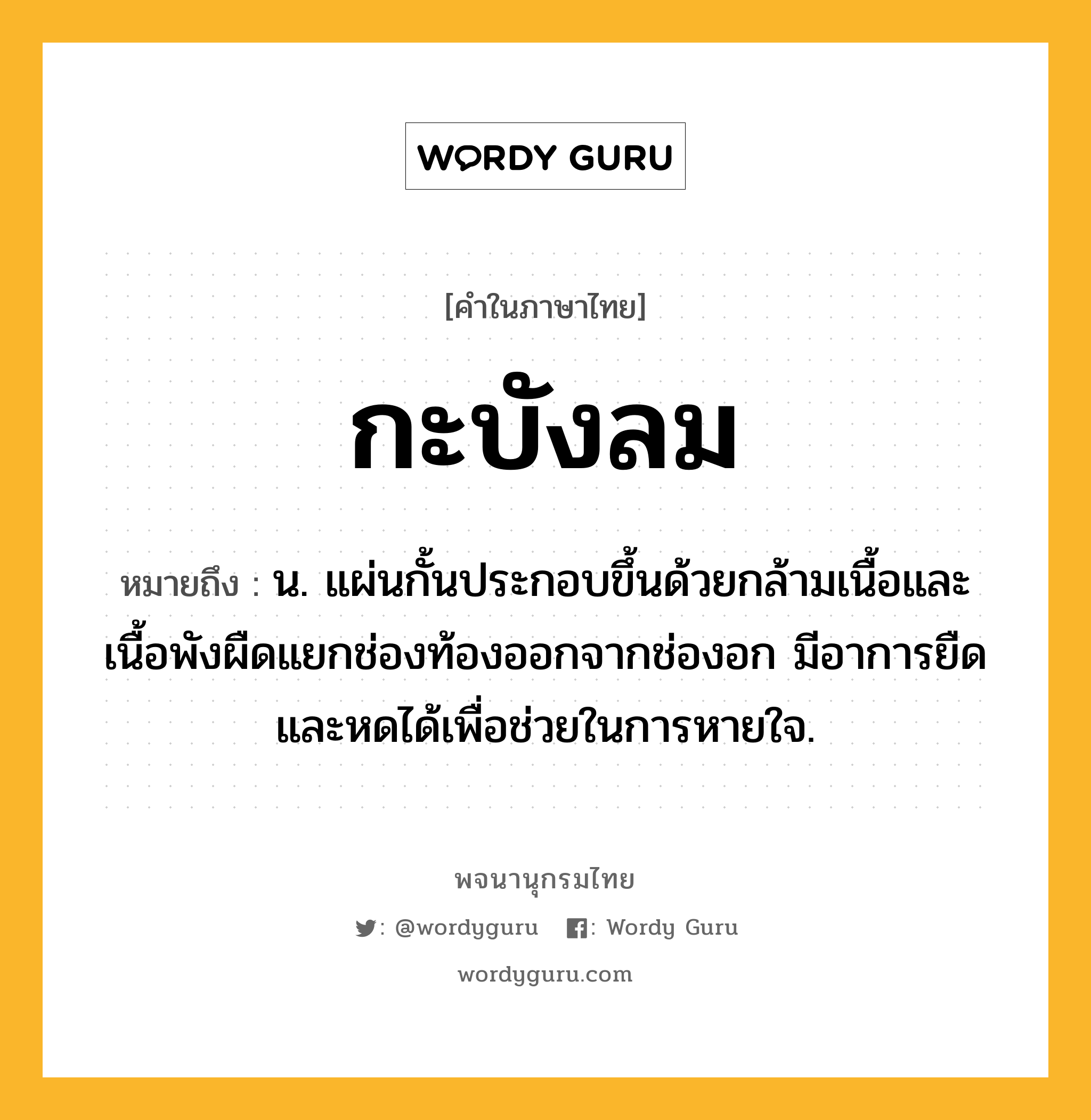 กะบังลม หมายถึงอะไร?, คำในภาษาไทย กะบังลม หมายถึง น. แผ่นกั้นประกอบขึ้นด้วยกล้ามเนื้อและเนื้อพังผืดแยกช่องท้องออกจากช่องอก มีอาการยืดและหดได้เพื่อช่วยในการหายใจ.