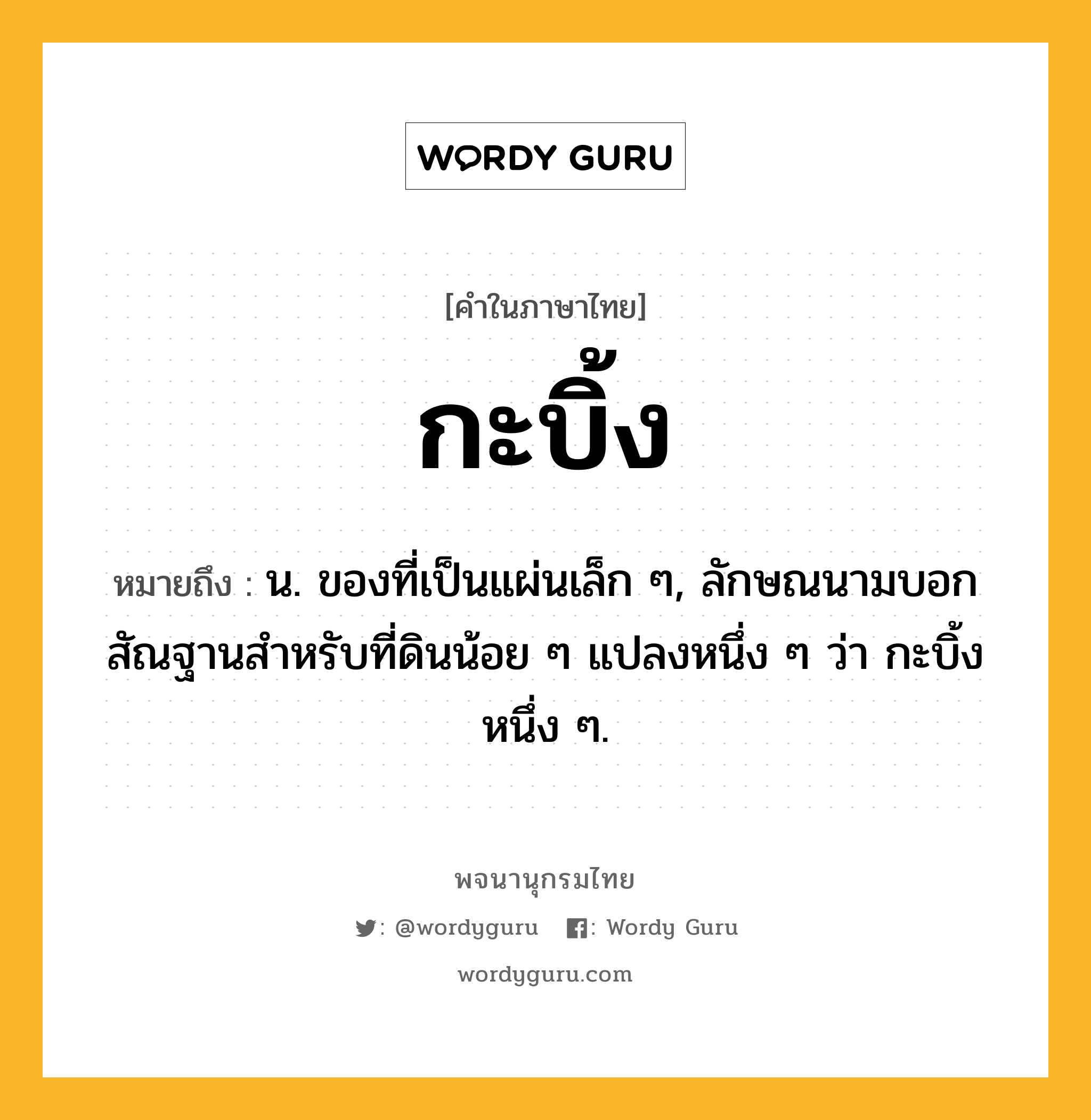 กะบิ้ง หมายถึงอะไร?, คำในภาษาไทย กะบิ้ง หมายถึง น. ของที่เป็นแผ่นเล็ก ๆ, ลักษณนามบอกสัณฐานสําหรับที่ดินน้อย ๆ แปลงหนึ่ง ๆ ว่า กะบิ้งหนึ่ง ๆ.