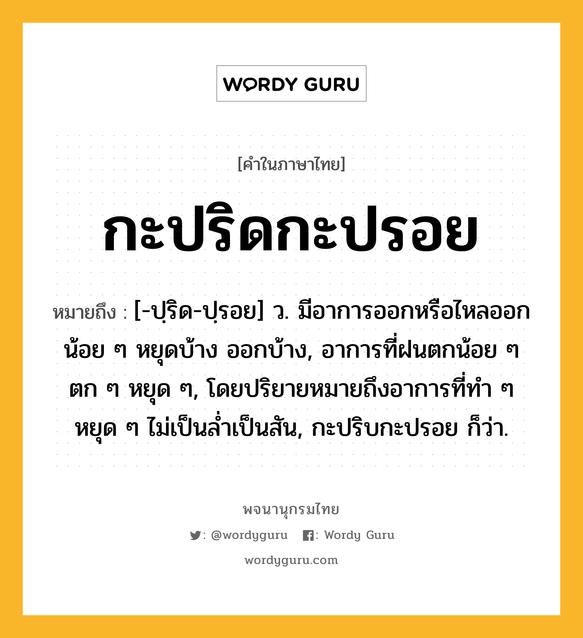 กะปริดกะปรอย หมายถึงอะไร?, คำในภาษาไทย กะปริดกะปรอย หมายถึง [-ปฺริด-ปฺรอย] ว. มีอาการออกหรือไหลออกน้อย ๆ หยุดบ้าง ออกบ้าง, อาการที่ฝนตกน้อย ๆ ตก ๆ หยุด ๆ, โดยปริยายหมายถึงอาการที่ทํา ๆ หยุด ๆ ไม่เป็นลํ่าเป็นสัน, กะปริบกะปรอย ก็ว่า.