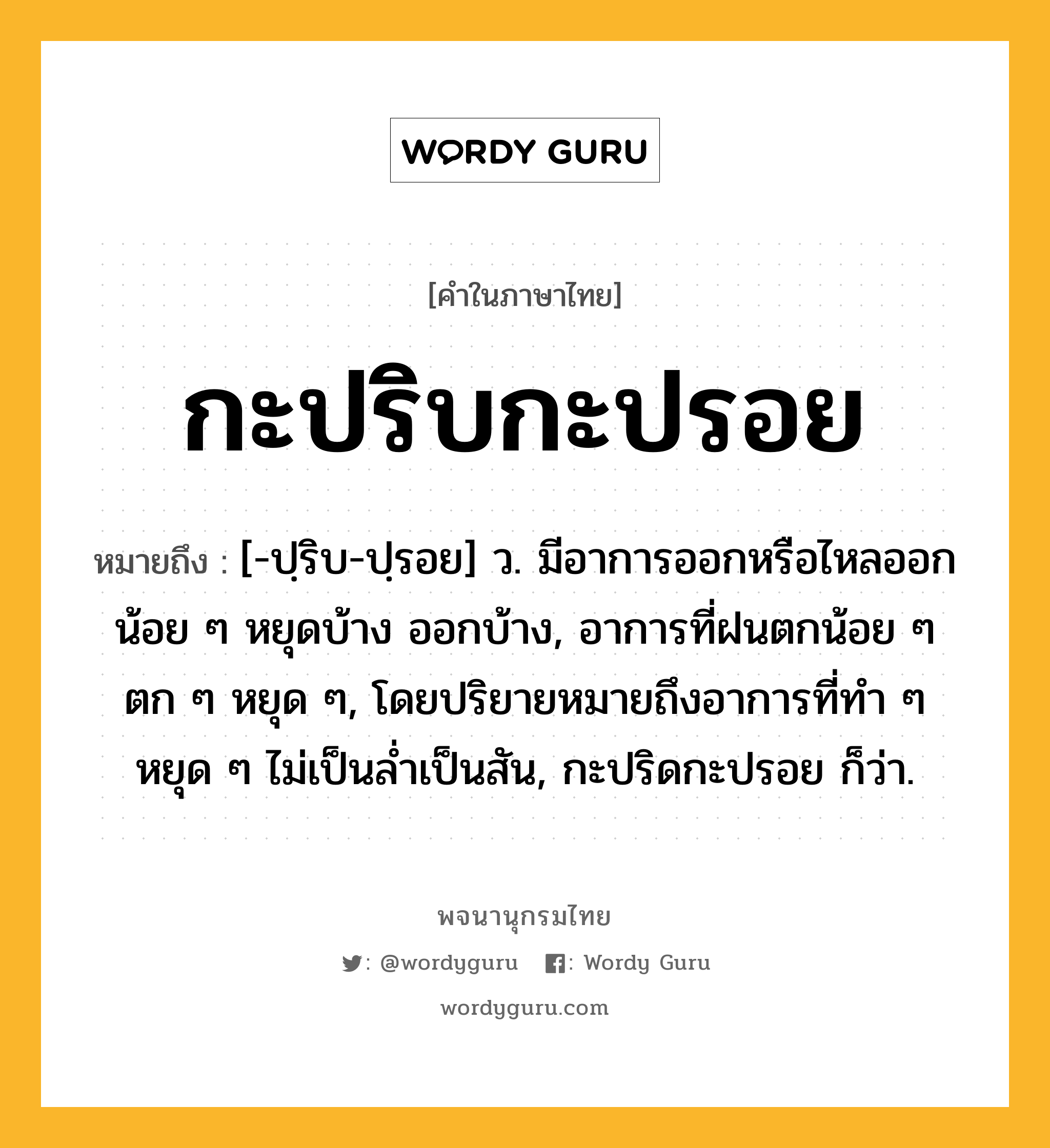 กะปริบกะปรอย หมายถึงอะไร?, คำในภาษาไทย กะปริบกะปรอย หมายถึง [-ปฺริบ-ปฺรอย] ว. มีอาการออกหรือไหลออกน้อย ๆ หยุดบ้าง ออกบ้าง, อาการที่ฝนตกน้อย ๆ ตก ๆ หยุด ๆ, โดยปริยายหมายถึงอาการที่ทำ ๆ หยุด ๆ ไม่เป็นล่ำเป็นสัน, กะปริดกะปรอย ก็ว่า.