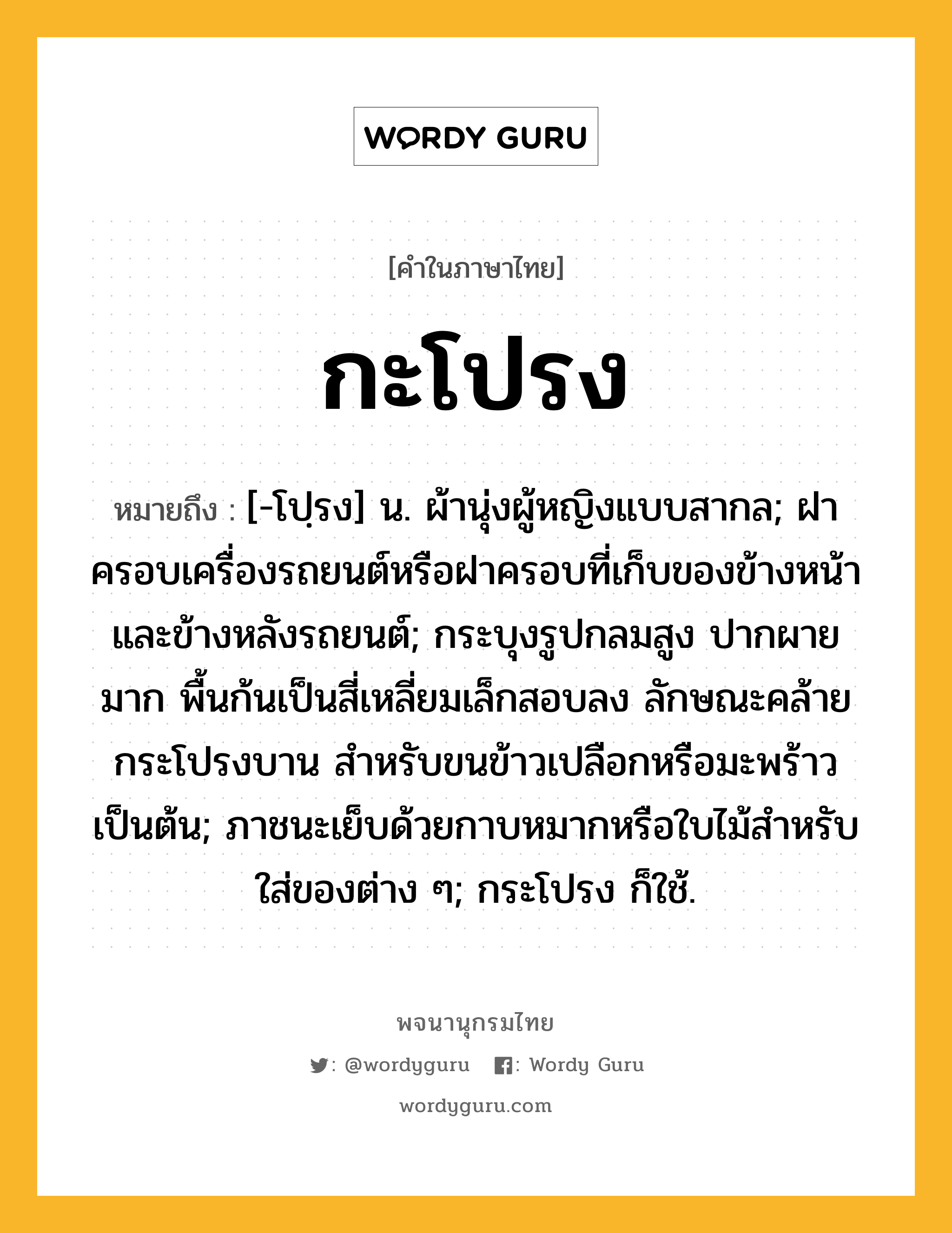 กะโปรง หมายถึงอะไร?, คำในภาษาไทย กะโปรง หมายถึง [-โปฺรง] น. ผ้านุ่งผู้หญิงแบบสากล; ฝาครอบเครื่องรถยนต์หรือฝาครอบที่เก็บของข้างหน้าและข้างหลังรถยนต์; กระบุงรูปกลมสูง ปากผายมาก พื้นก้นเป็นสี่เหลี่ยมเล็กสอบลง ลักษณะคล้ายกระโปรงบาน สำหรับขนข้าวเปลือกหรือมะพร้าวเป็นต้น; ภาชนะเย็บด้วยกาบหมากหรือใบไม้สำหรับใส่ของต่าง ๆ; กระโปรง ก็ใช้.