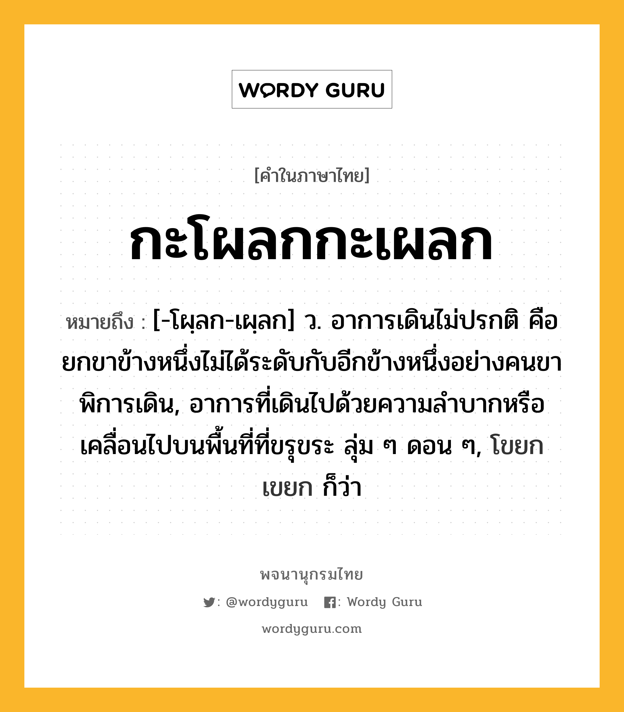 กะโผลกกะเผลก ความหมาย หมายถึงอะไร?, คำในภาษาไทย กะโผลกกะเผลก หมายถึง [-โผฺลก-เผฺลก] ว. อาการเดินไม่ปรกติ คือ ยกขาข้างหนึ่งไม่ได้ระดับกับอีกข้างหนึ่งอย่างคนขาพิการเดิน, อาการที่เดินไปด้วยความลําบากหรือเคลื่อนไปบนพื้นที่ที่ขรุขระ ลุ่ม ๆ ดอน ๆ, โขยกเขยก ก็ว่า