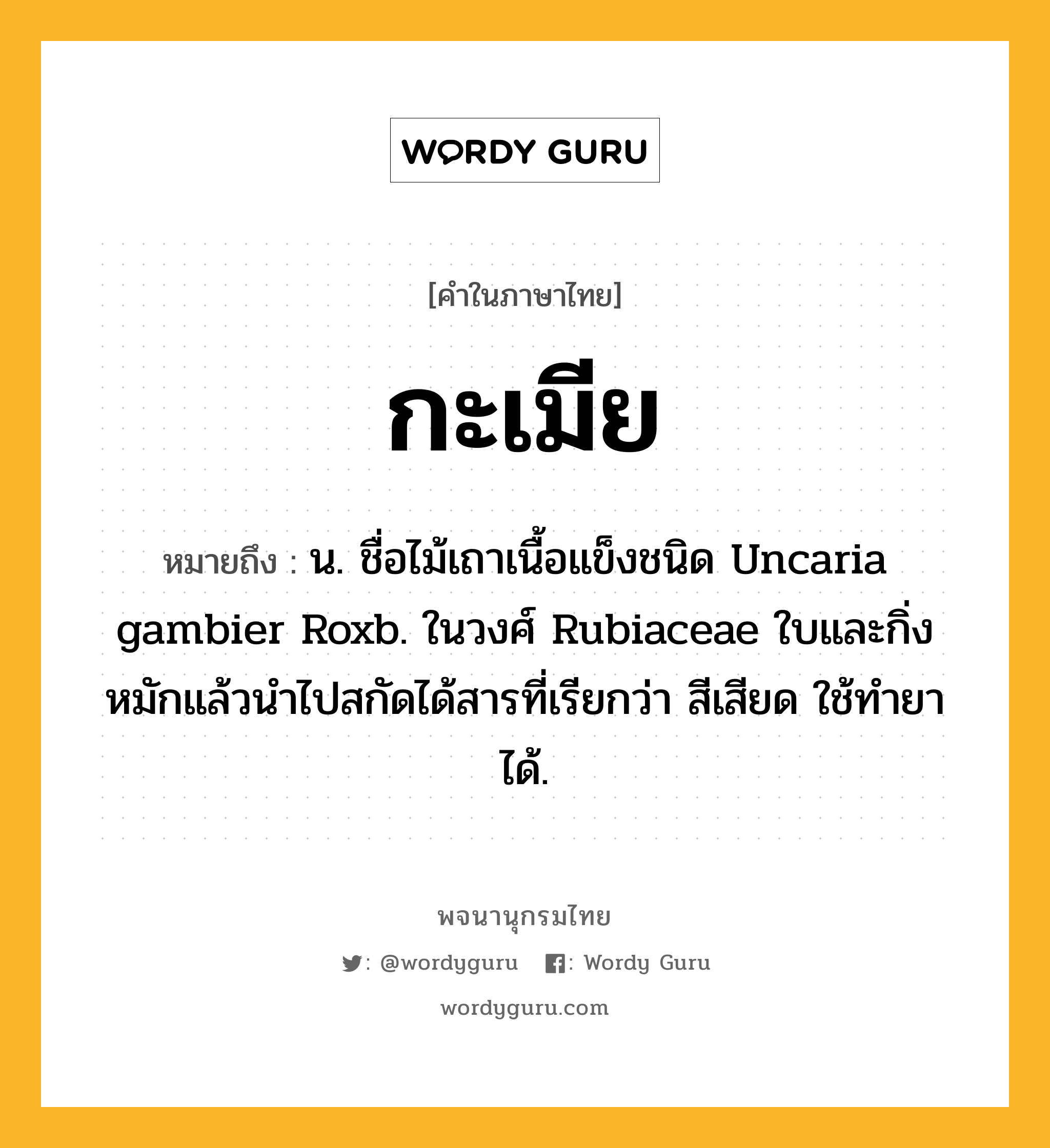 กะเมีย หมายถึงอะไร?, คำในภาษาไทย กะเมีย หมายถึง น. ชื่อไม้เถาเนื้อแข็งชนิด Uncaria gambier Roxb. ในวงศ์ Rubiaceae ใบและกิ่งหมักแล้วนําไปสกัดได้สารที่เรียกว่า สีเสียด ใช้ทํายาได้.