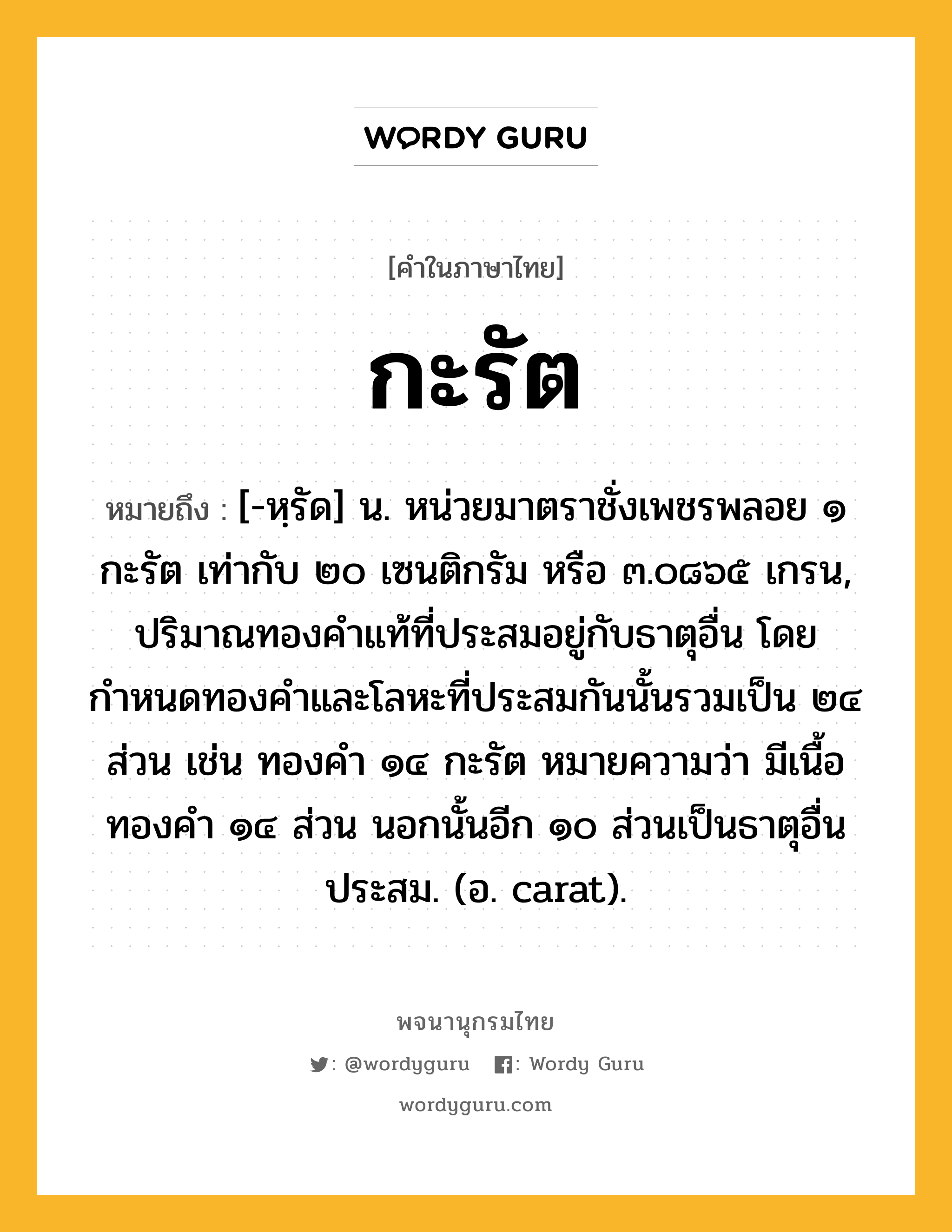 กะรัต หมายถึงอะไร?, คำในภาษาไทย กะรัต หมายถึง [-หฺรัด] น. หน่วยมาตราชั่งเพชรพลอย ๑ กะรัต เท่ากับ ๒๐ เซนติกรัม หรือ ๓.๐๘๖๕ เกรน, ปริมาณทองคําแท้ที่ประสมอยู่กับธาตุอื่น โดยกำหนดทองคำและโลหะที่ประสมกันนั้นรวมเป็น ๒๔ ส่วน เช่น ทองคํา ๑๔ กะรัต หมายความว่า มีเนื้อทองคํา ๑๔ ส่วน นอกนั้นอีก ๑๐ ส่วนเป็นธาตุอื่นประสม. (อ. carat).