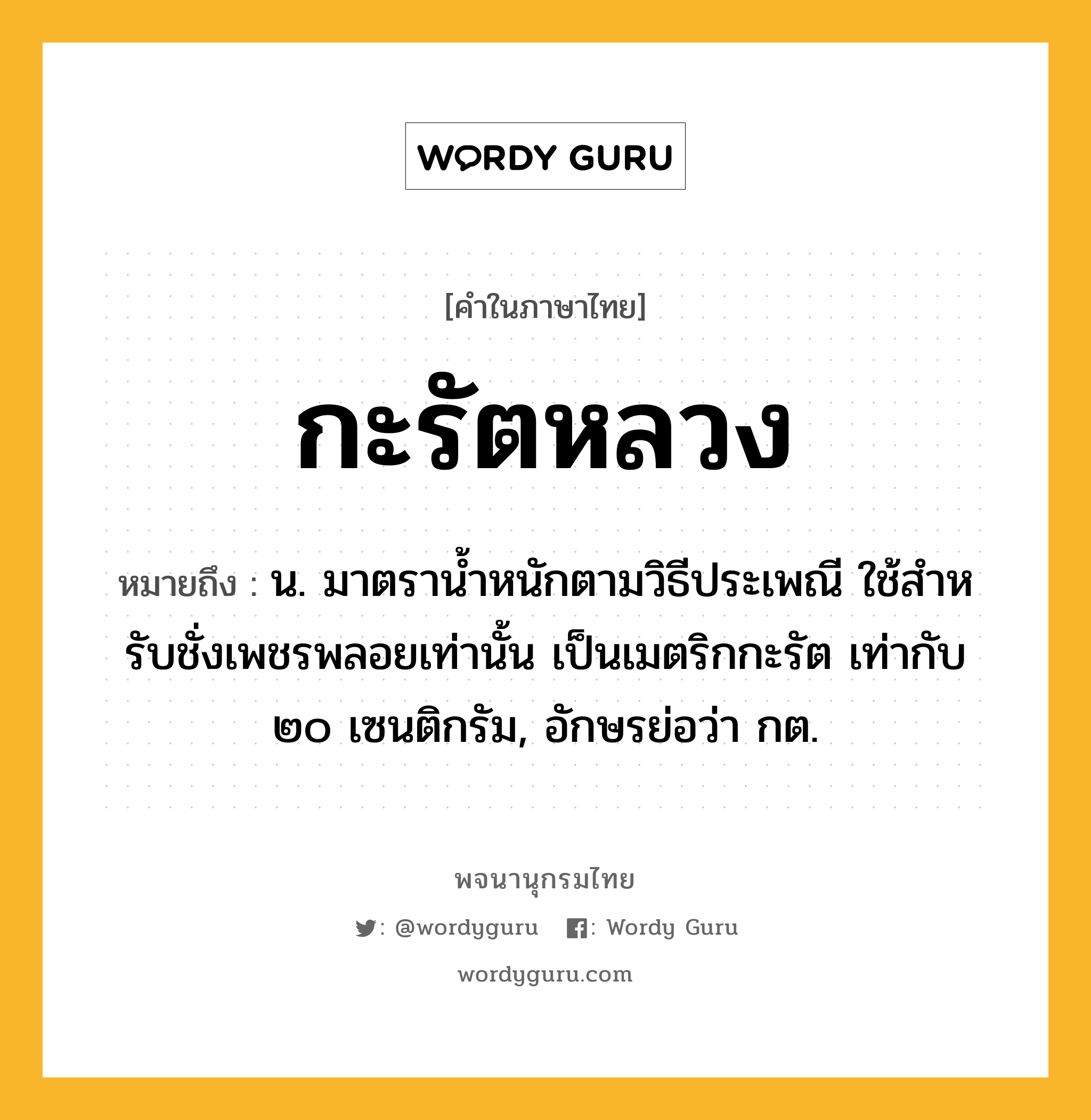 กะรัตหลวง หมายถึงอะไร?, คำในภาษาไทย กะรัตหลวง หมายถึง น. มาตรานํ้าหนักตามวิธีประเพณี ใช้สําหรับชั่งเพชรพลอยเท่านั้น เป็นเมตริกกะรัต เท่ากับ ๒๐ เซนติกรัม, อักษรย่อว่า กต.