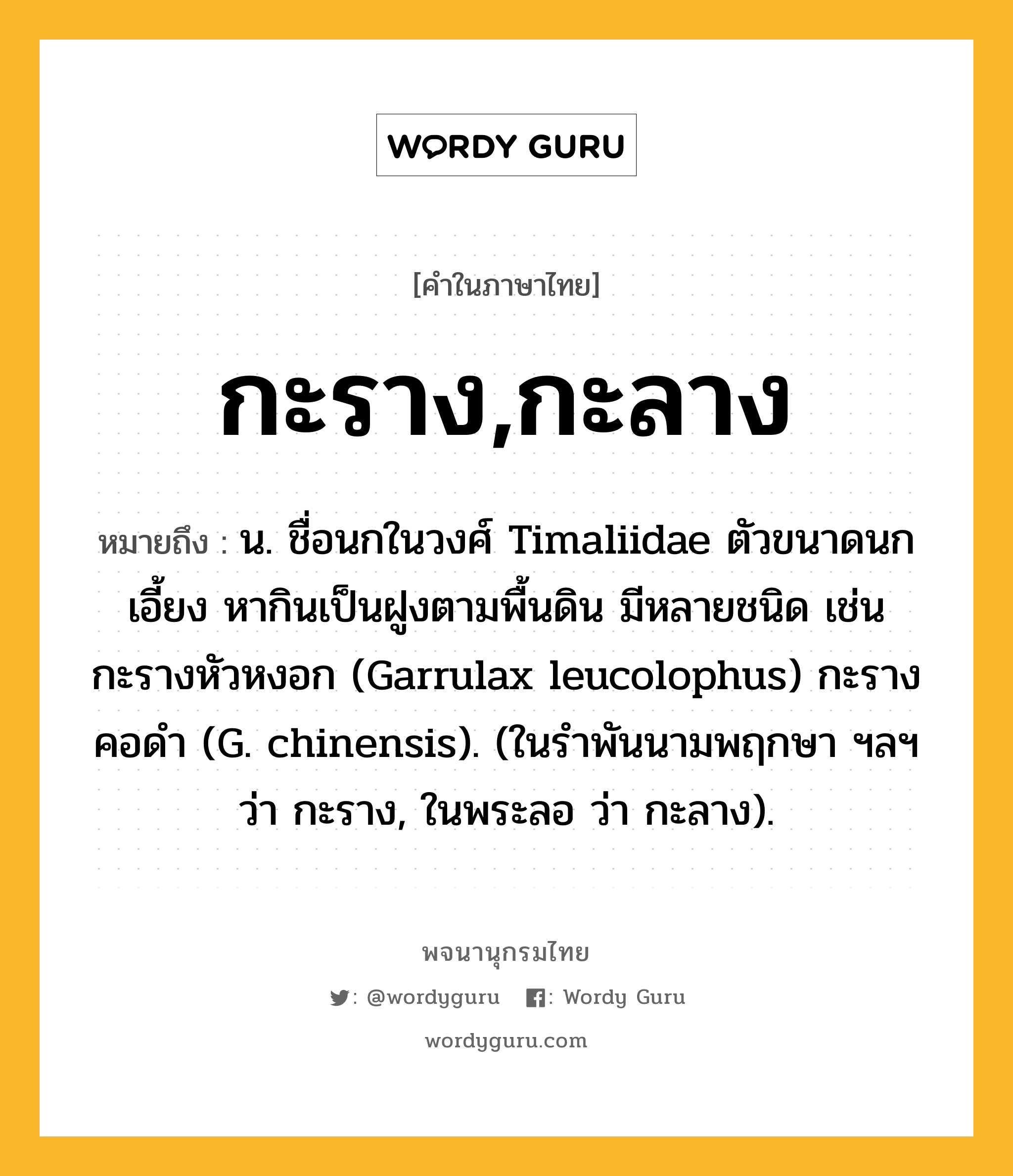 กะราง,กะลาง ความหมาย หมายถึงอะไร?, คำในภาษาไทย กะราง,กะลาง หมายถึง น. ชื่อนกในวงศ์ Timaliidae ตัวขนาดนกเอี้ยง หากินเป็นฝูงตามพื้นดิน มีหลายชนิด เช่น กะรางหัวหงอก (Garrulax leucolophus) กะรางคอดํา (G. chinensis). (ในรําพันนามพฤกษา ฯลฯ ว่า กะราง, ในพระลอ ว่า กะลาง).