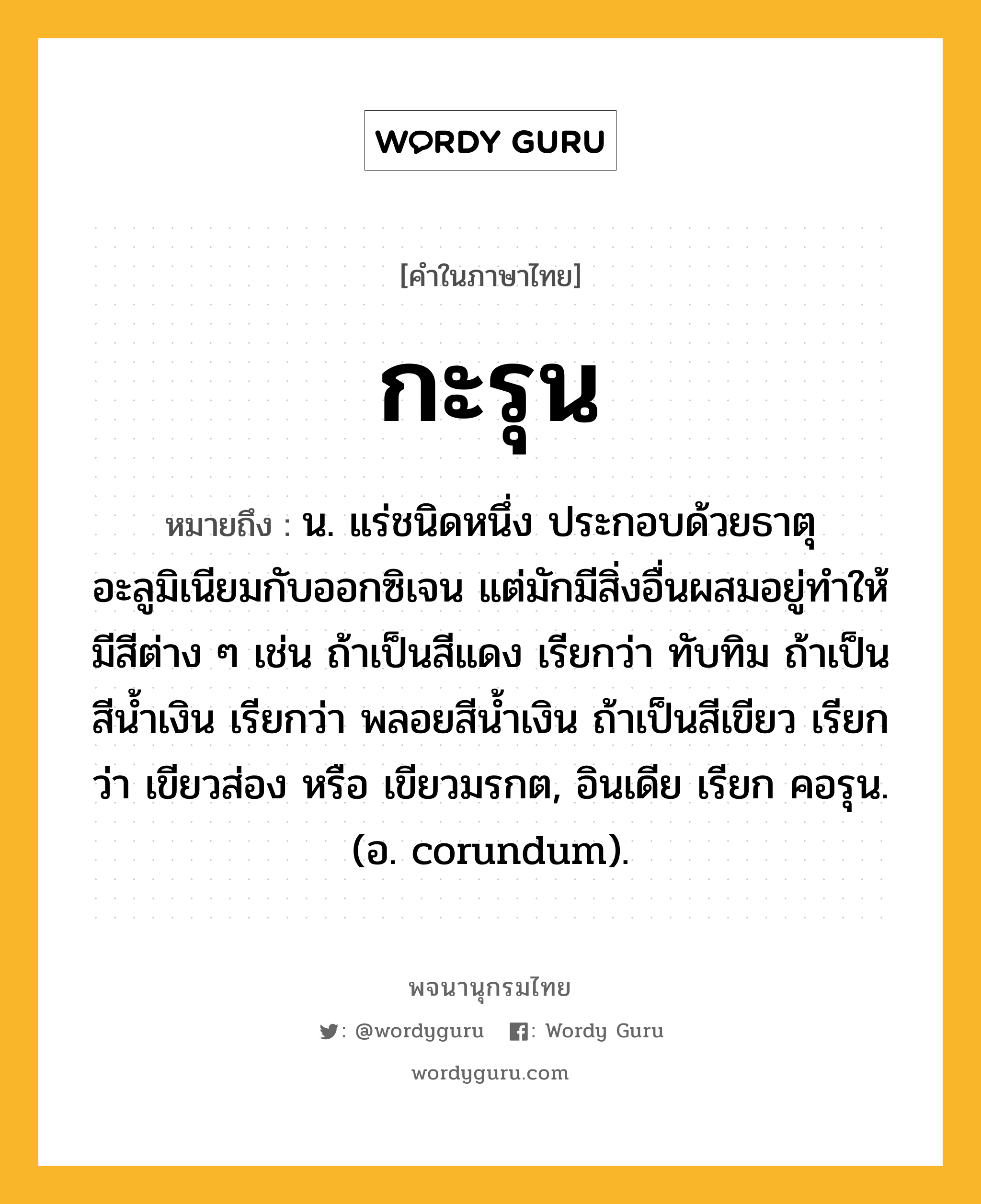 กะรุน หมายถึงอะไร?, คำในภาษาไทย กะรุน หมายถึง น. แร่ชนิดหนึ่ง ประกอบด้วยธาตุอะลูมิเนียมกับออกซิเจน แต่มักมีสิ่งอื่นผสมอยู่ทําให้มีสีต่าง ๆ เช่น ถ้าเป็นสีแดง เรียกว่า ทับทิม ถ้าเป็นสีนํ้าเงิน เรียกว่า พลอยสีนํ้าเงิน ถ้าเป็นสีเขียว เรียกว่า เขียวส่อง หรือ เขียวมรกต, อินเดีย เรียก คอรุน. (อ. corundum).