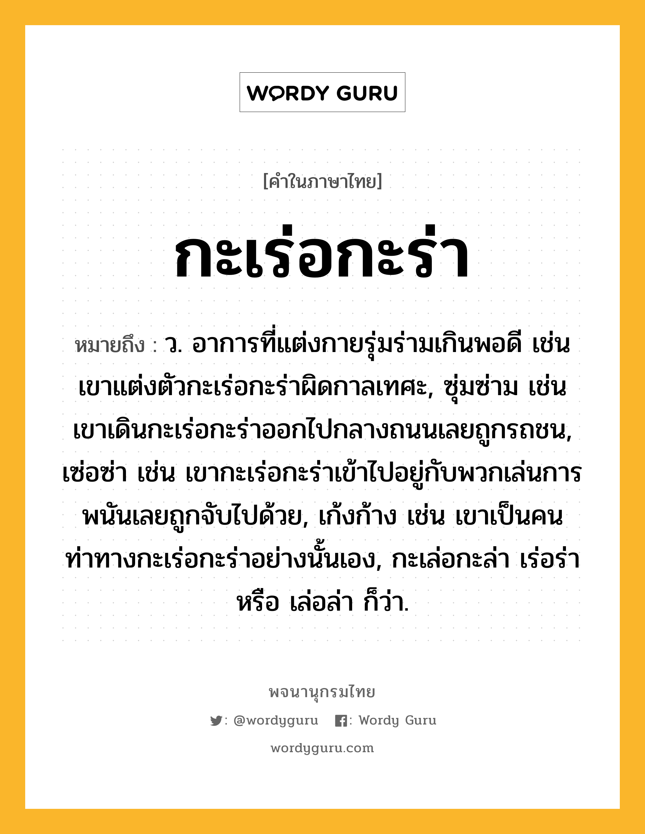 กะเร่อกะร่า ความหมาย หมายถึงอะไร?, คำในภาษาไทย กะเร่อกะร่า หมายถึง ว. อาการที่แต่งกายรุ่มร่ามเกินพอดี เช่น เขาแต่งตัวกะเร่อกะร่าผิดกาลเทศะ, ซุ่มซ่าม เช่น เขาเดินกะเร่อกะร่าออกไปกลางถนนเลยถูกรถชน, เซ่อซ่า เช่น เขากะเร่อกะร่าเข้าไปอยู่กับพวกเล่นการพนันเลยถูกจับไปด้วย, เก้งก้าง เช่น เขาเป็นคนท่าทางกะเร่อกะร่าอย่างนั้นเอง, กะเล่อกะล่า เร่อร่า หรือ เล่อล่า ก็ว่า.