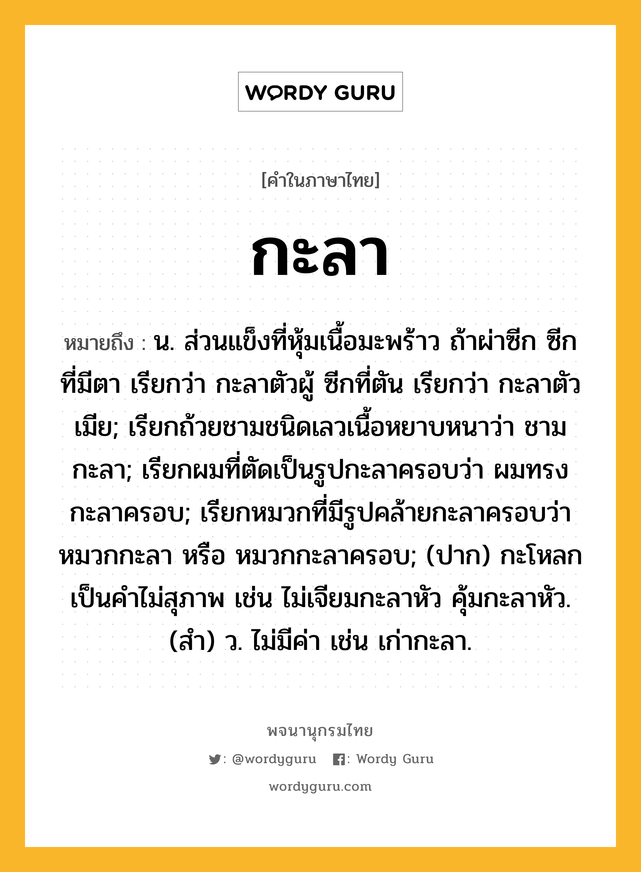 กะลา หมายถึงอะไร?, คำในภาษาไทย กะลา หมายถึง น. ส่วนแข็งที่หุ้มเนื้อมะพร้าว ถ้าผ่าซีก ซีกที่มีตา เรียกว่า กะลาตัวผู้ ซีกที่ตัน เรียกว่า กะลาตัวเมีย; เรียกถ้วยชามชนิดเลวเนื้อหยาบหนาว่า ชามกะลา; เรียกผมที่ตัดเป็นรูปกะลาครอบว่า ผมทรงกะลาครอบ; เรียกหมวกที่มีรูปคล้ายกะลาครอบว่า หมวกกะลา หรือ หมวกกะลาครอบ; (ปาก) กะโหลก เป็นคําไม่สุภาพ เช่น ไม่เจียมกะลาหัว คุ้มกะลาหัว. (สํา) ว. ไม่มีค่า เช่น เก่ากะลา.