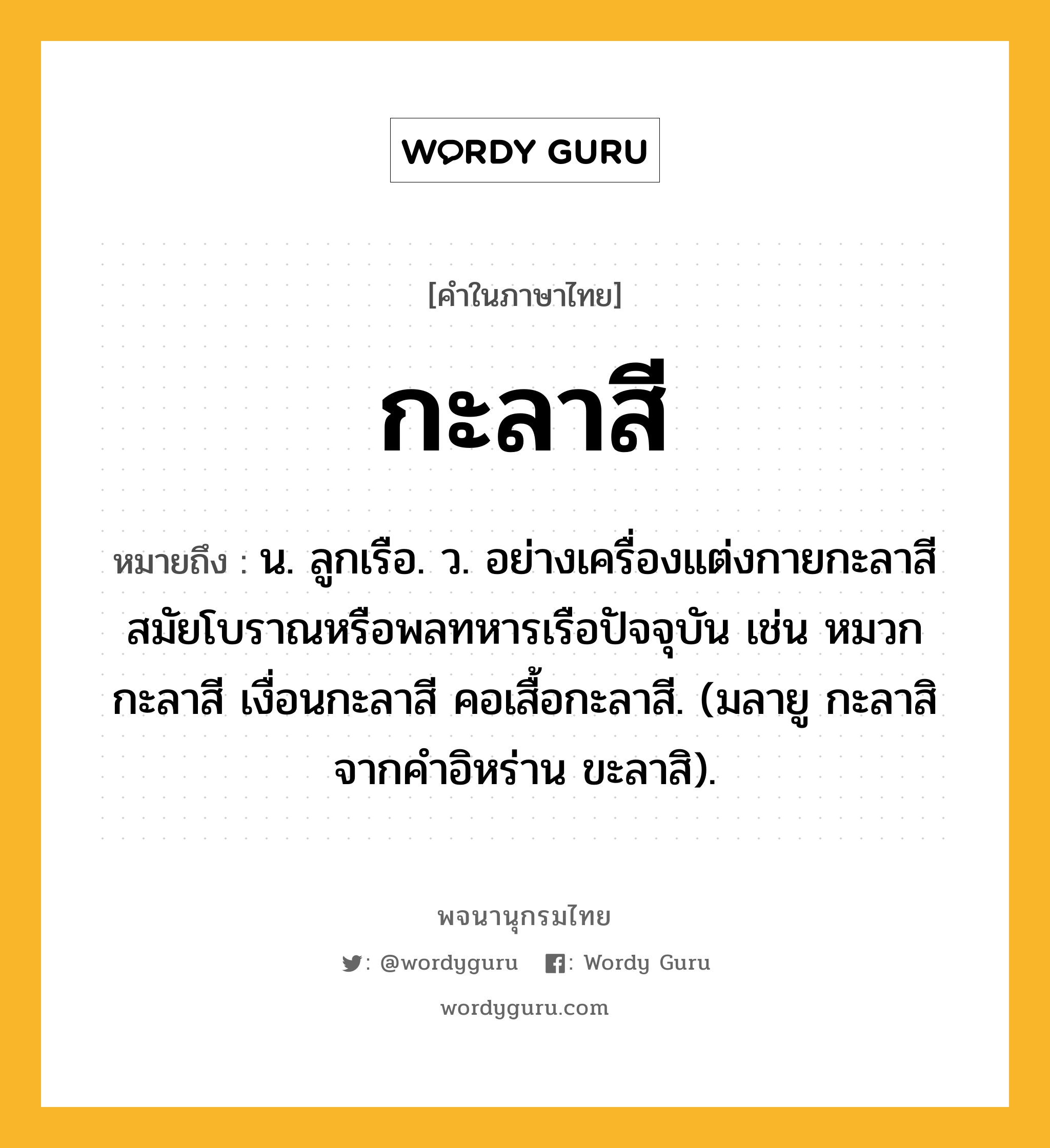 กะลาสี หมายถึงอะไร?, คำในภาษาไทย กะลาสี หมายถึง น. ลูกเรือ. ว. อย่างเครื่องแต่งกายกะลาสีสมัยโบราณหรือพลทหารเรือปัจจุบัน เช่น หมวกกะลาสี เงื่อนกะลาสี คอเสื้อกะลาสี. (มลายู กะลาสิ จากคำอิหร่าน ขะลาสิ).