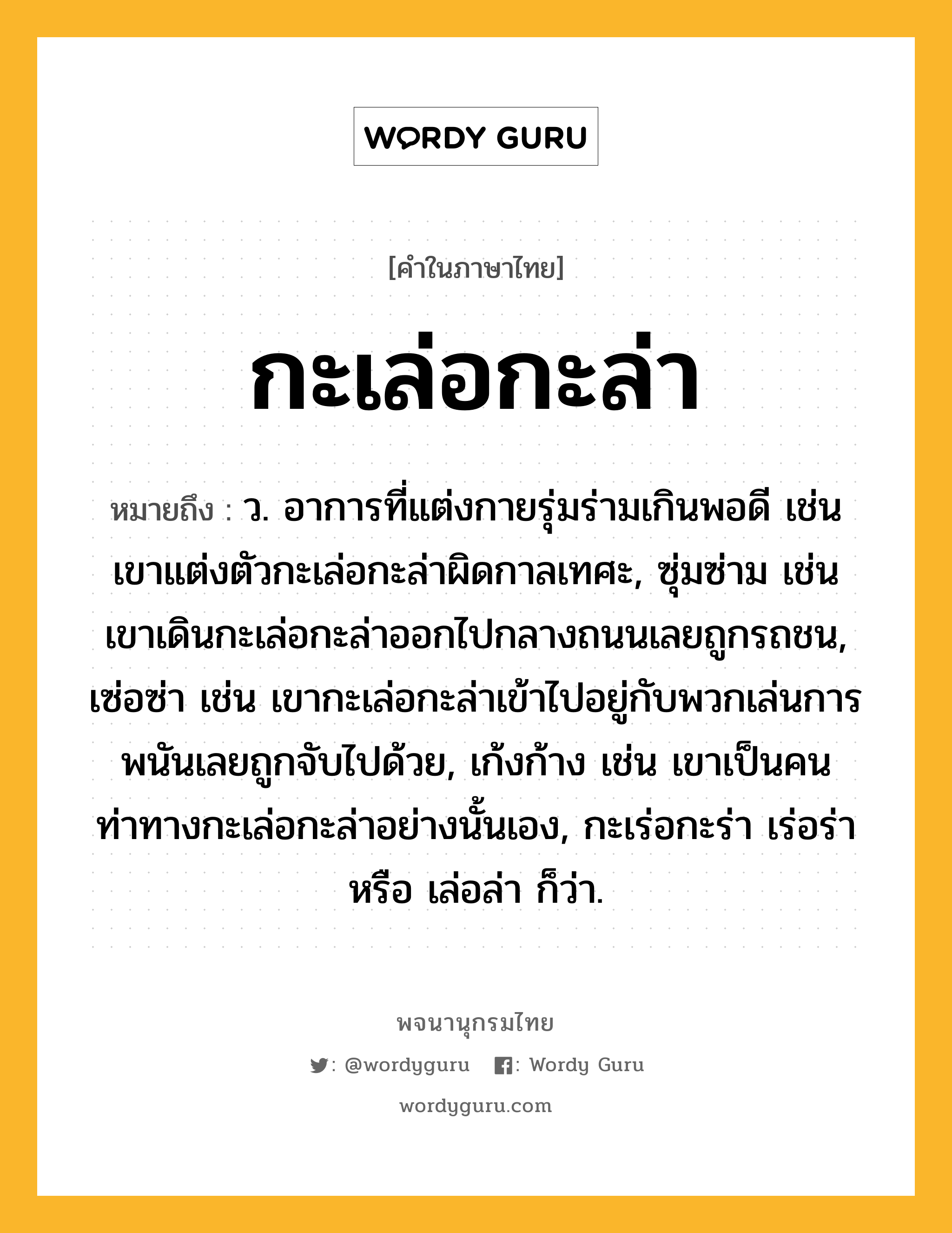 กะเล่อกะล่า หมายถึงอะไร?, คำในภาษาไทย กะเล่อกะล่า หมายถึง ว. อาการที่แต่งกายรุ่มร่ามเกินพอดี เช่น เขาแต่งตัวกะเล่อกะล่าผิดกาลเทศะ, ซุ่มซ่าม เช่น เขาเดินกะเล่อกะล่าออกไปกลางถนนเลยถูกรถชน, เซ่อซ่า เช่น เขากะเล่อกะล่าเข้าไปอยู่กับพวกเล่นการพนันเลยถูกจับไปด้วย, เก้งก้าง เช่น เขาเป็นคนท่าทางกะเล่อกะล่าอย่างนั้นเอง, กะเร่อกะร่า เร่อร่า หรือ เล่อล่า ก็ว่า.