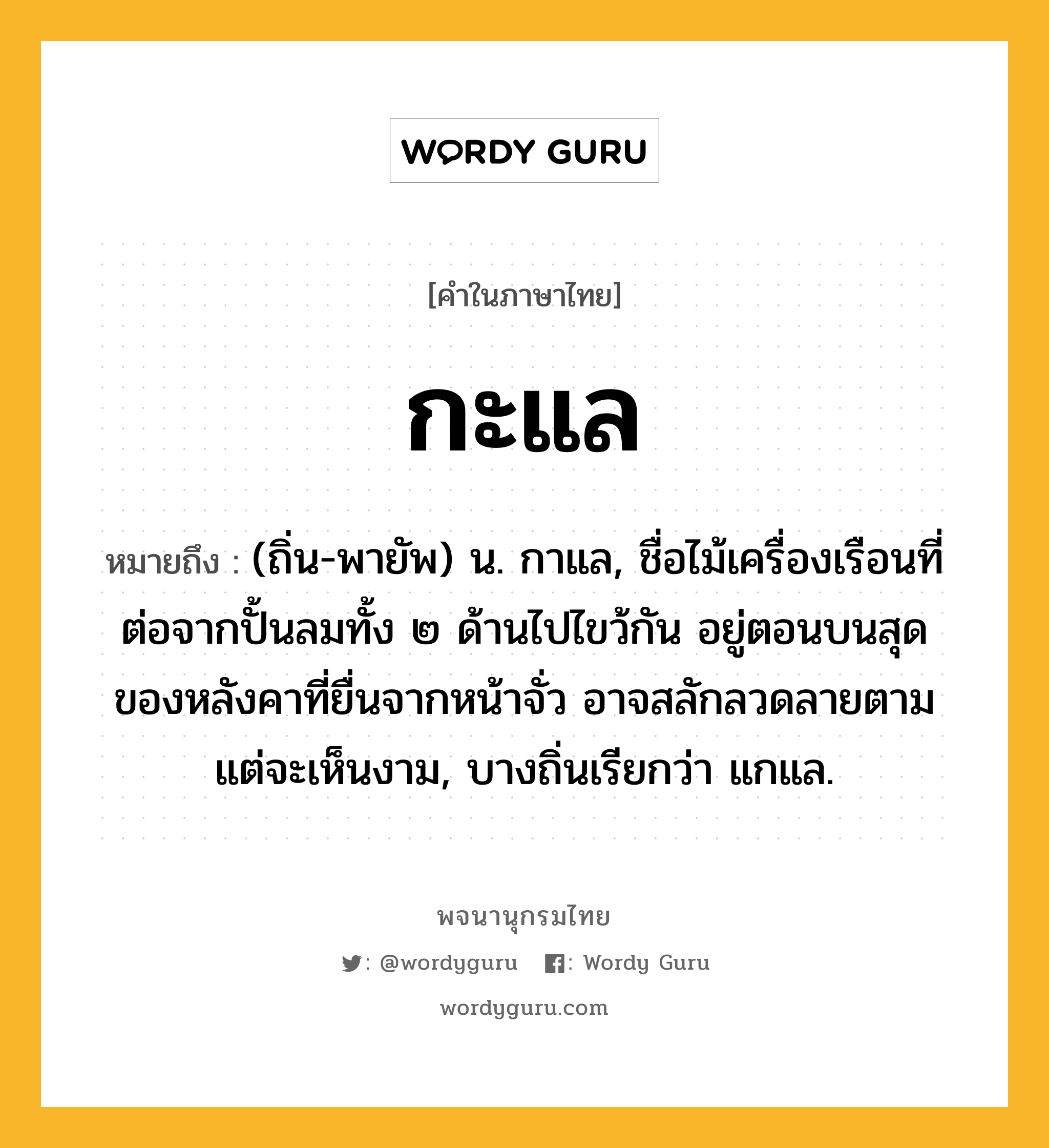 กะแล หมายถึงอะไร?, คำในภาษาไทย กะแล หมายถึง (ถิ่น-พายัพ) น. กาแล, ชื่อไม้เครื่องเรือนที่ต่อจากปั้นลมทั้ง ๒ ด้านไปไขว้กัน อยู่ตอนบนสุดของหลังคาที่ยื่นจากหน้าจั่ว อาจสลักลวดลายตามแต่จะเห็นงาม, บางถิ่นเรียกว่า แกแล.