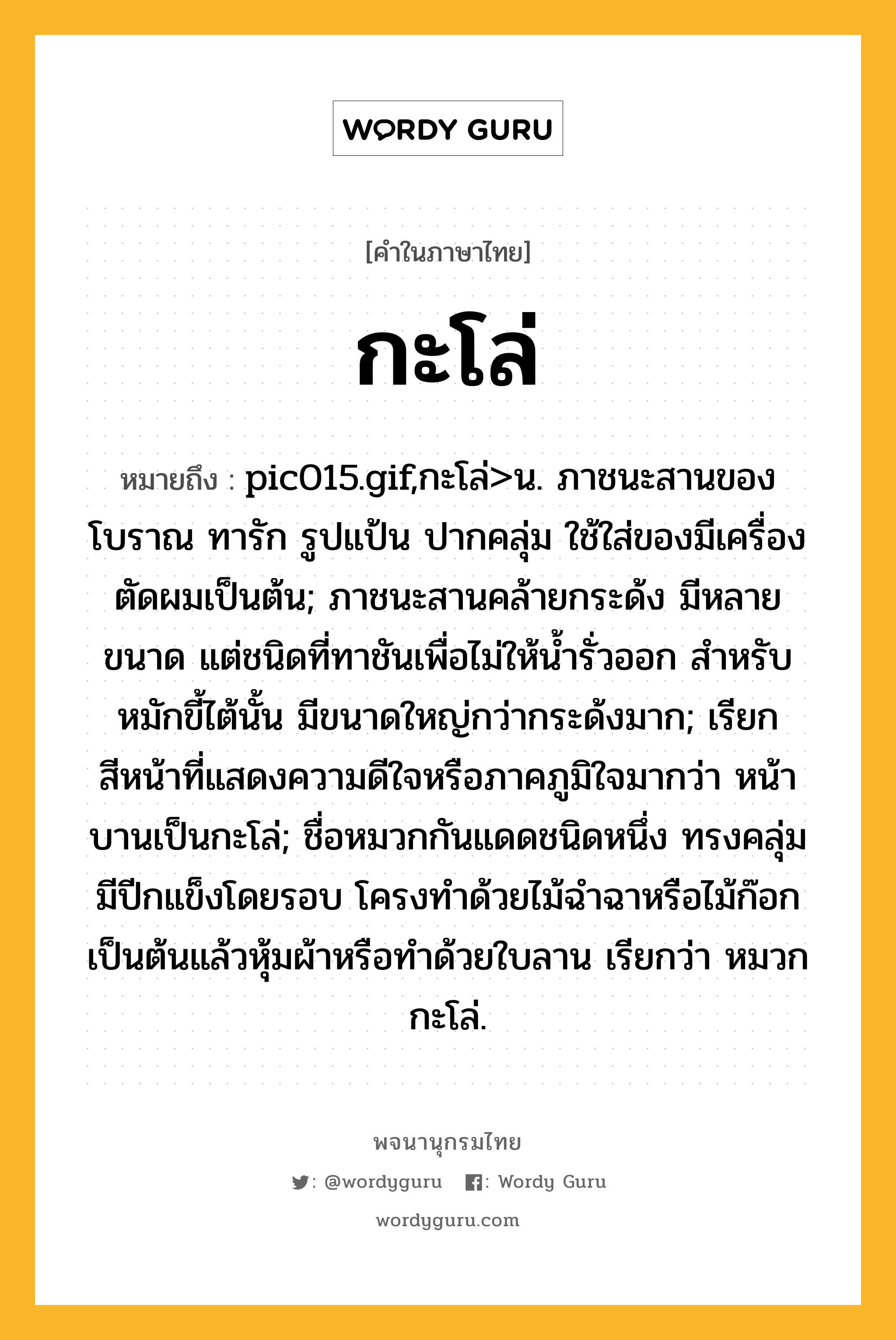 กะโล่ ความหมาย หมายถึงอะไร?, คำในภาษาไทย กะโล่ หมายถึง pic015.gif,กะโล่&gt;น. ภาชนะสานของโบราณ ทารัก รูปแป้น ปากคลุ่ม ใช้ใส่ของมีเครื่องตัดผมเป็นต้น; ภาชนะสานคล้ายกระด้ง มีหลายขนาด แต่ชนิดที่ทาชันเพื่อไม่ให้นํ้ารั่วออก สําหรับหมักขี้ไต้นั้น มีขนาดใหญ่กว่ากระด้งมาก; เรียกสีหน้าที่แสดงความดีใจหรือภาคภูมิใจมากว่า หน้าบานเป็นกะโล่; ชื่อหมวกกันแดดชนิดหนึ่ง ทรงคลุ่มมีปีกแข็งโดยรอบ โครงทําด้วยไม้ฉําฉาหรือไม้ก๊อกเป็นต้นแล้วหุ้มผ้าหรือทําด้วยใบลาน เรียกว่า หมวกกะโล่.