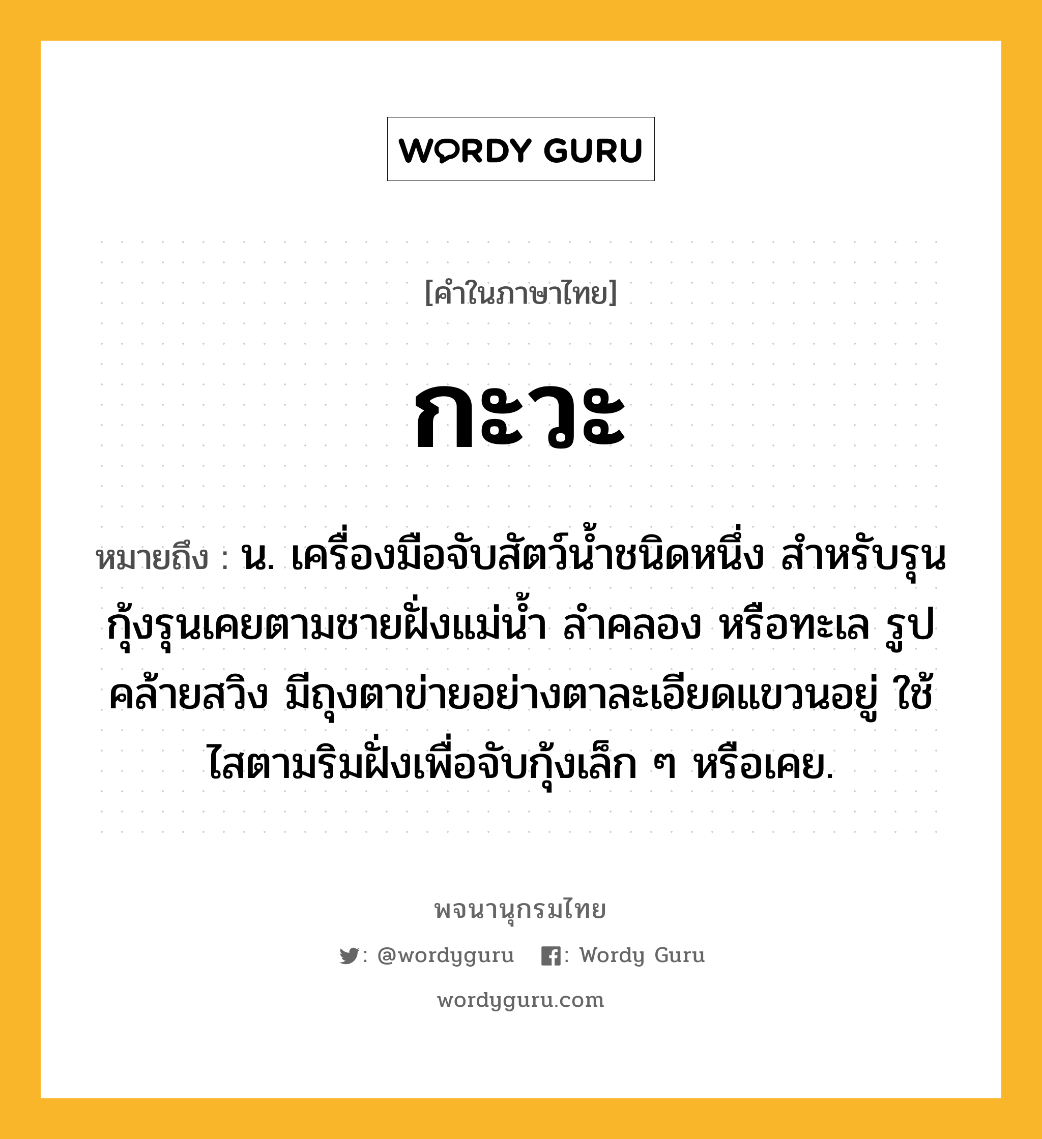 กะวะ หมายถึงอะไร?, คำในภาษาไทย กะวะ หมายถึง น. เครื่องมือจับสัตว์นํ้าชนิดหนึ่ง สําหรับรุนกุ้งรุนเคยตามชายฝั่งแม่นํ้า ลําคลอง หรือทะเล รูปคล้ายสวิง มีถุงตาข่ายอย่างตาละเอียดแขวนอยู่ ใช้ไสตามริมฝั่งเพื่อจับกุ้งเล็ก ๆ หรือเคย.