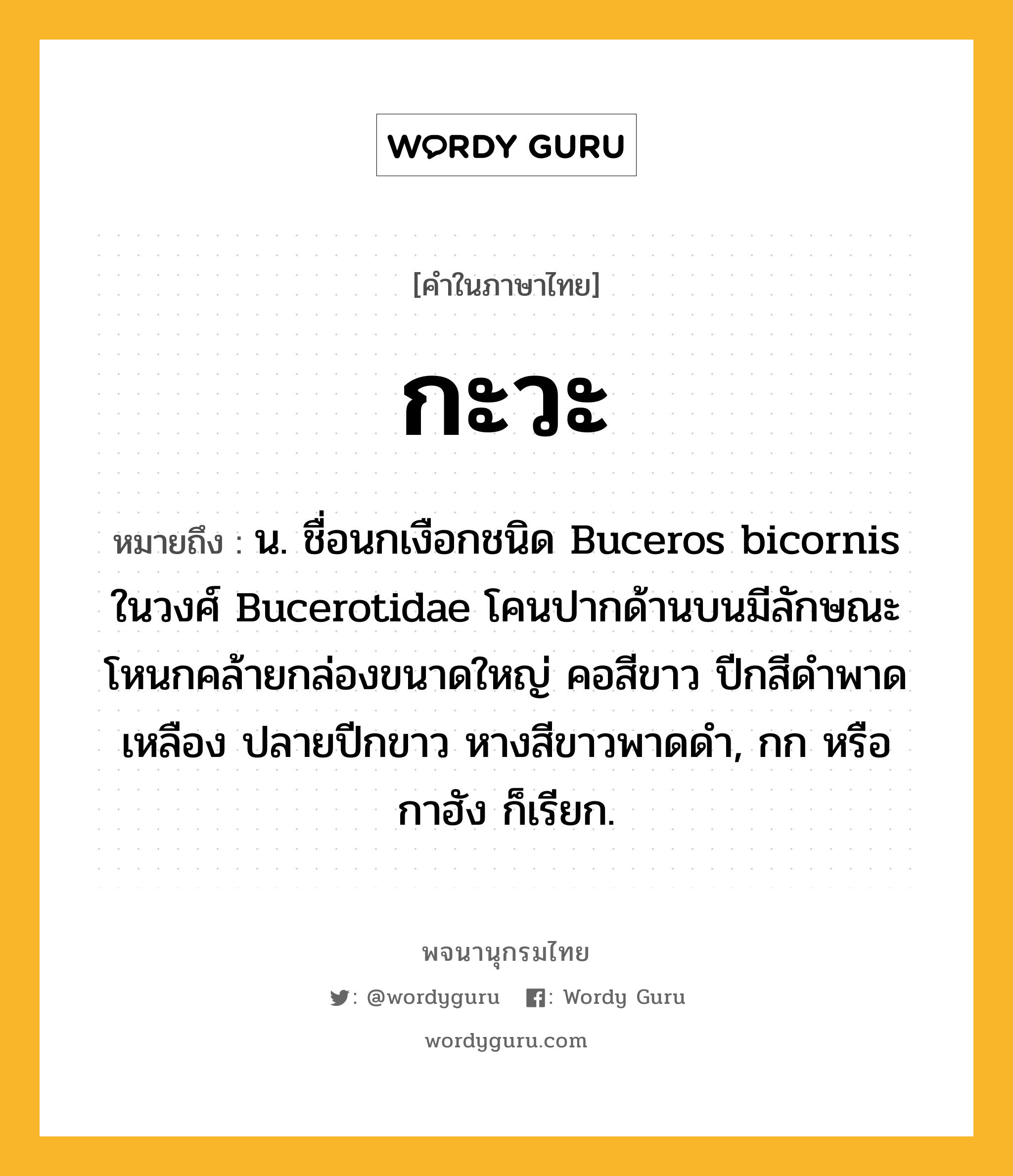 กะวะ หมายถึงอะไร?, คำในภาษาไทย กะวะ หมายถึง น. ชื่อนกเงือกชนิด Buceros bicornis ในวงศ์ Bucerotidae โคนปากด้านบนมีลักษณะโหนกคล้ายกล่องขนาดใหญ่ คอสีขาว ปีกสีดําพาดเหลือง ปลายปีกขาว หางสีขาวพาดดํา, กก หรือ กาฮัง ก็เรียก.