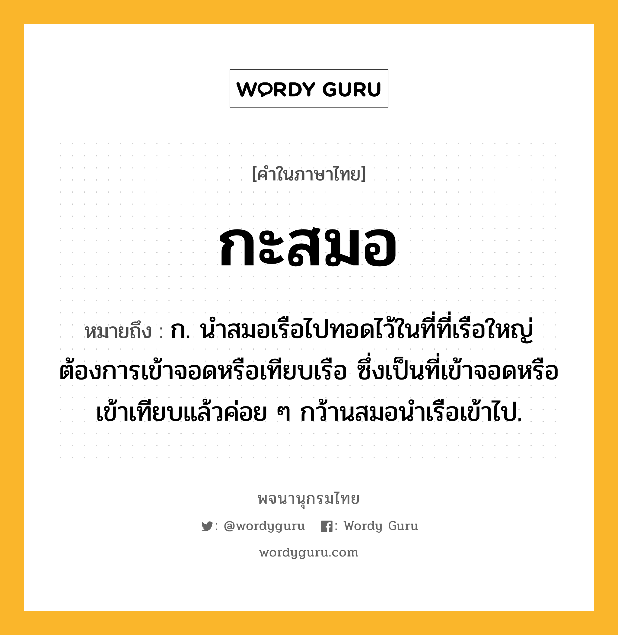 กะสมอ หมายถึงอะไร?, คำในภาษาไทย กะสมอ หมายถึง ก. นำสมอเรือไปทอดไว้ในที่ที่เรือใหญ่ต้องการเข้าจอดหรือเทียบเรือ ซึ่งเป็นที่เข้าจอดหรือเข้าเทียบแล้วค่อย ๆ กว้านสมอนำเรือเข้าไป.