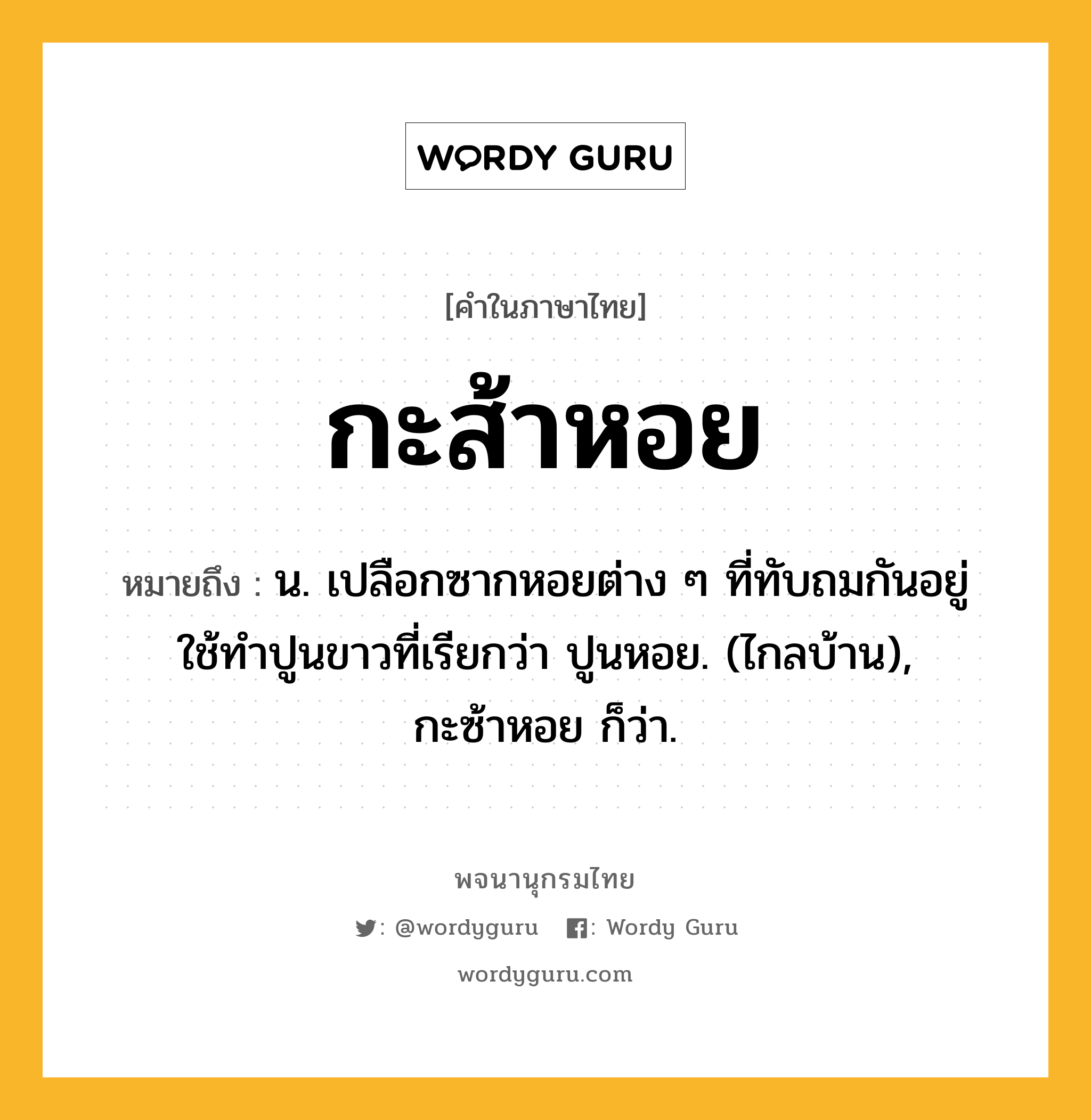 กะส้าหอย ความหมาย หมายถึงอะไร?, คำในภาษาไทย กะส้าหอย หมายถึง น. เปลือกซากหอยต่าง ๆ ที่ทับถมกันอยู่ ใช้ทําปูนขาวที่เรียกว่า ปูนหอย. (ไกลบ้าน), กะซ้าหอย ก็ว่า.