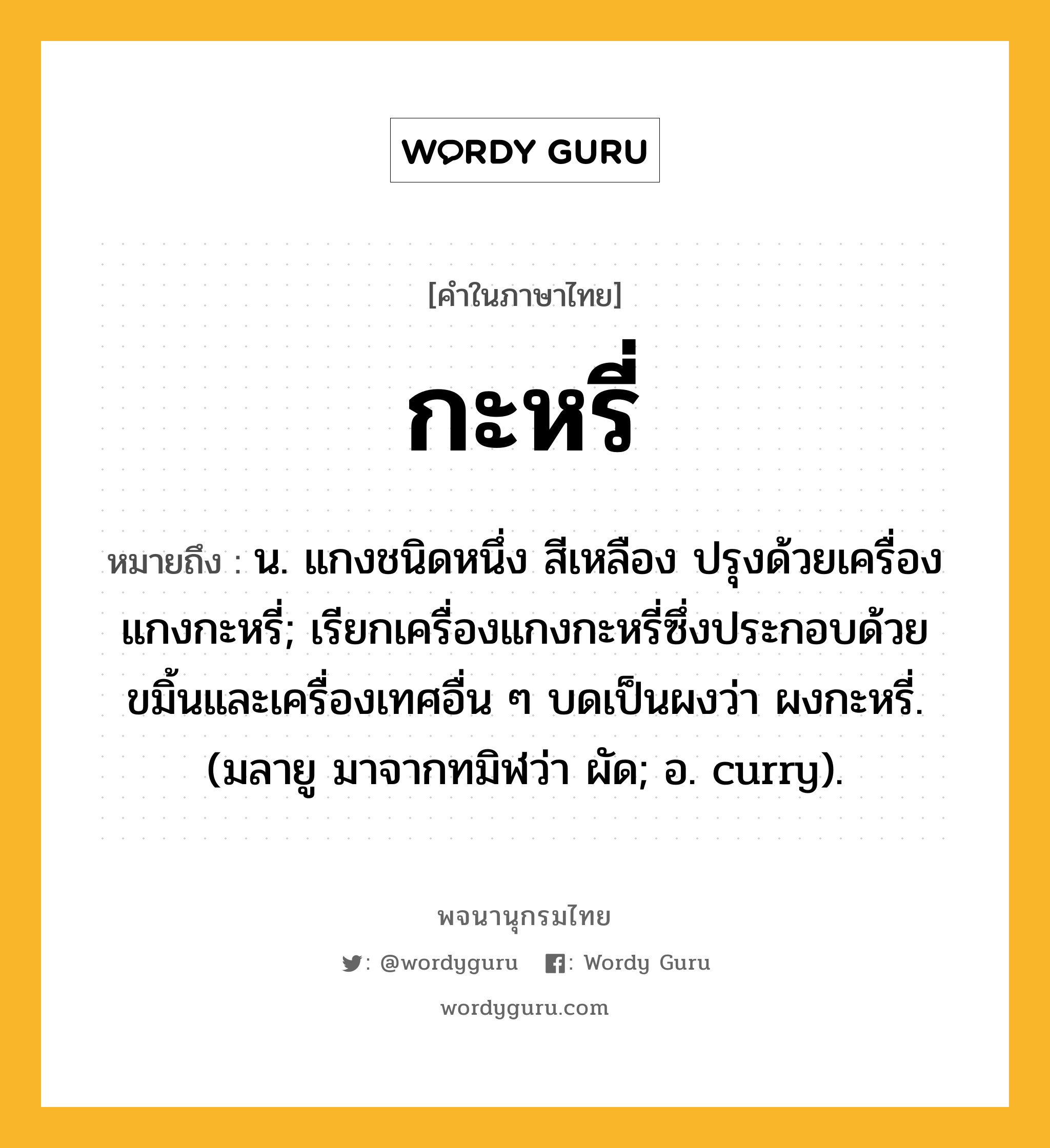 กะหรี่ หมายถึงอะไร?, คำในภาษาไทย กะหรี่ หมายถึง น. แกงชนิดหนึ่ง สีเหลือง ปรุงด้วยเครื่องแกงกะหรี่; เรียกเครื่องแกงกะหรี่ซึ่งประกอบด้วยขมิ้นและเครื่องเทศอื่น ๆ บดเป็นผงว่า ผงกะหรี่. (มลายู มาจากทมิฬว่า ผัด; อ. curry).