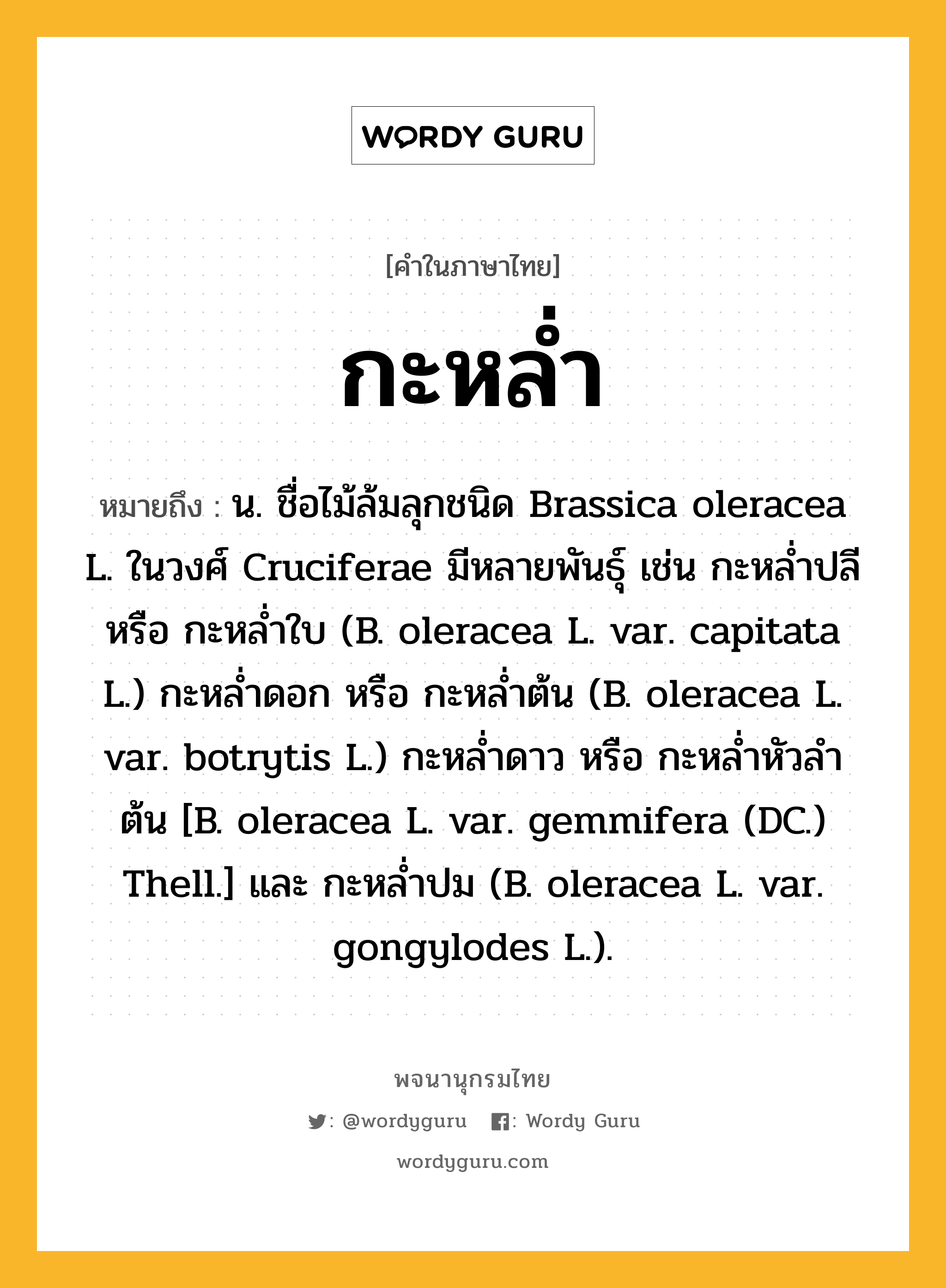 กะหล่ำ หมายถึงอะไร?, คำในภาษาไทย กะหล่ำ หมายถึง น. ชื่อไม้ล้มลุกชนิด Brassica oleracea L. ในวงศ์ Cruciferae มีหลายพันธุ์ เช่น กะหลํ่าปลี หรือ กะหลํ่าใบ (B. oleracea L. var. capitata L.) กะหลํ่าดอก หรือ กะหลํ่าต้น (B. oleracea L. var. botrytis L.) กะหลํ่าดาว หรือ กะหลํ่าหัวลําต้น [B. oleracea L. var. gemmifera (DC.) Thell.] และ กะหลํ่าปม (B. oleracea L. var. gongylodes L.).