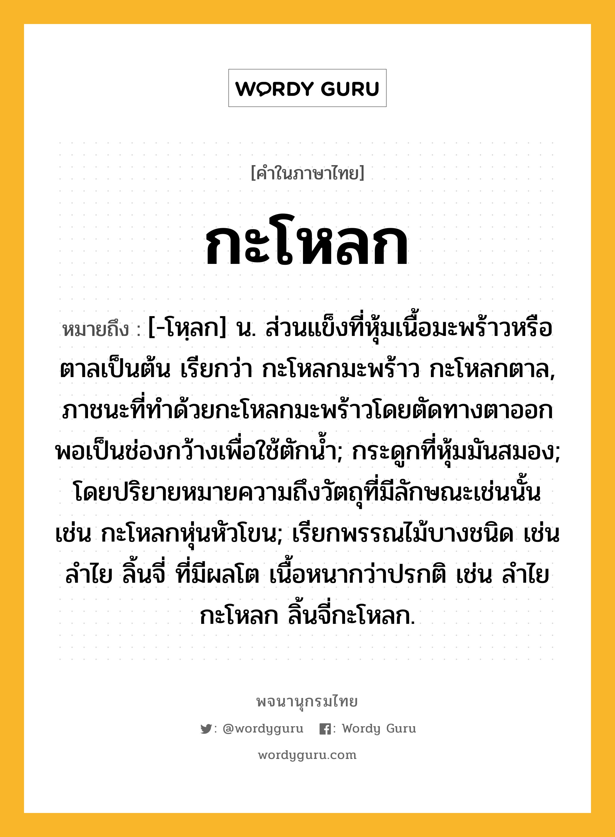 กะโหลก ความหมาย หมายถึงอะไร?, คำในภาษาไทย กะโหลก หมายถึง [-โหฺลก] น. ส่วนแข็งที่หุ้มเนื้อมะพร้าวหรือตาลเป็นต้น เรียกว่า กะโหลกมะพร้าว กะโหลกตาล, ภาชนะที่ทําด้วยกะโหลกมะพร้าวโดยตัดทางตาออกพอเป็นช่องกว้างเพื่อใช้ตักนํ้า; กระดูกที่หุ้มมันสมอง; โดยปริยายหมายความถึงวัตถุที่มีลักษณะเช่นนั้น เช่น กะโหลกหุ่นหัวโขน; เรียกพรรณไม้บางชนิด เช่น ลําไย ลิ้นจี่ ที่มีผลโต เนื้อหนากว่าปรกติ เช่น ลําไยกะโหลก ลิ้นจี่กะโหลก.