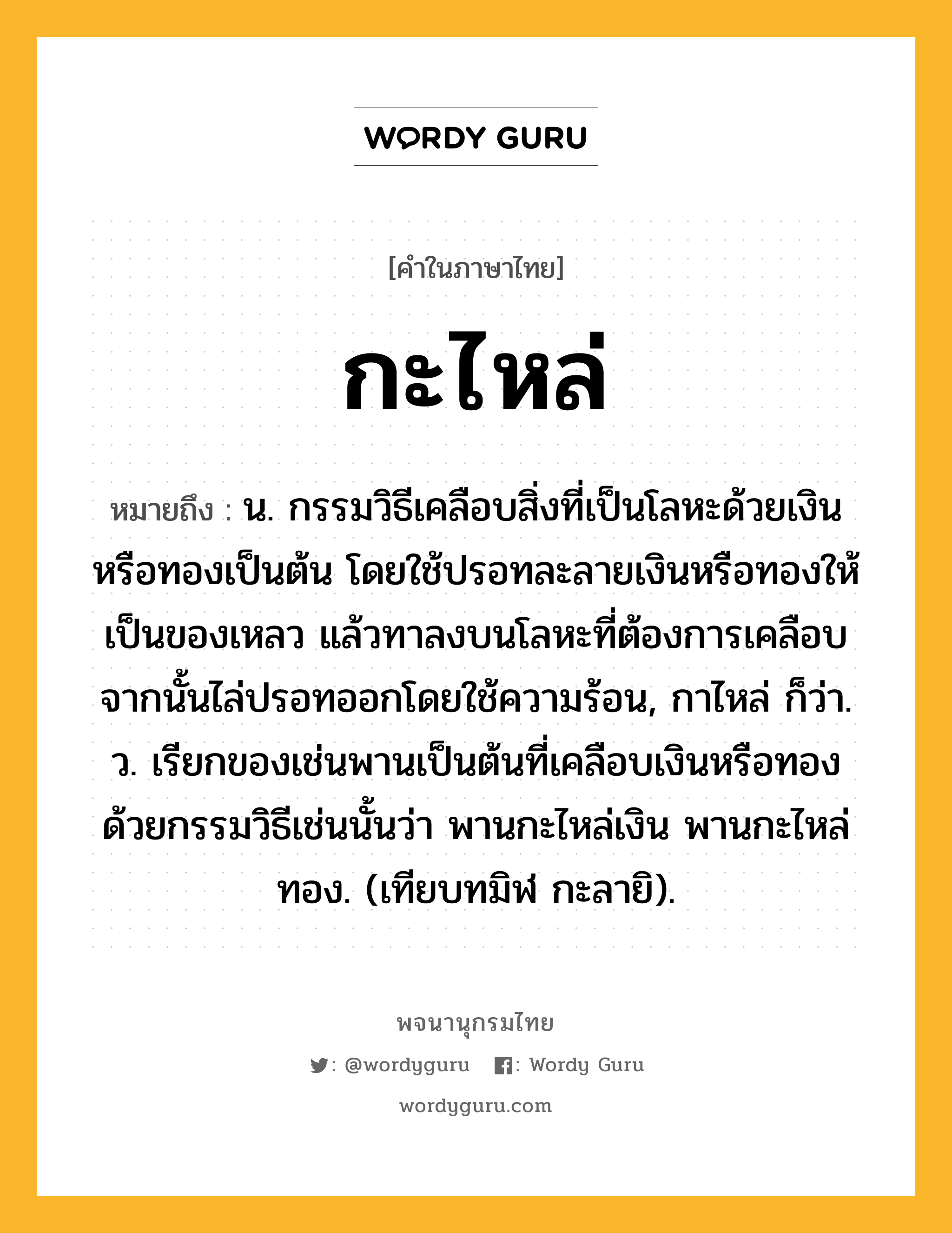 กะไหล่ หมายถึงอะไร?, คำในภาษาไทย กะไหล่ หมายถึง น. กรรมวิธีเคลือบสิ่งที่เป็นโลหะด้วยเงินหรือทองเป็นต้น โดยใช้ปรอทละลายเงินหรือทองให้เป็นของเหลว แล้วทาลงบนโลหะที่ต้องการเคลือบ จากนั้นไล่ปรอทออกโดยใช้ความร้อน, กาไหล่ ก็ว่า. ว. เรียกของเช่นพานเป็นต้นที่เคลือบเงินหรือทองด้วยกรรมวิธีเช่นนั้นว่า พานกะไหล่เงิน พานกะไหล่ทอง. (เทียบทมิฬ กะลายิ).