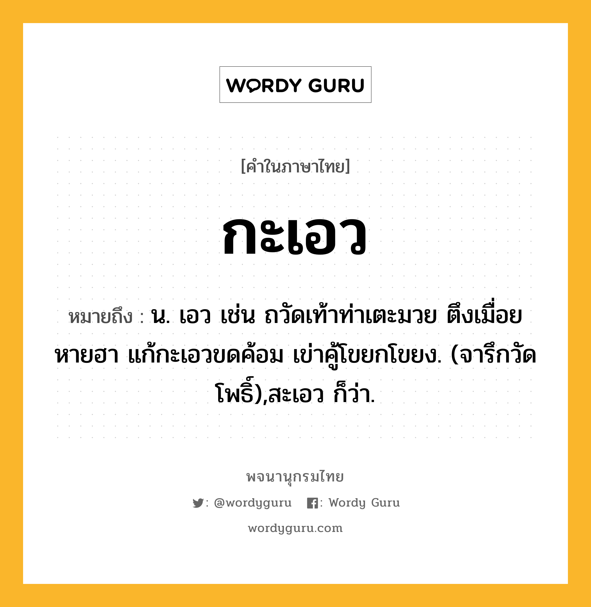 กะเอว หมายถึงอะไร?, คำในภาษาไทย กะเอว หมายถึง น. เอว เช่น ถวัดเท้าท่าเตะมวย ตึงเมื่อย หายฮา แก้กะเอวขดค้อม เข่าคู้โขยกโขยง. (จารึกวัดโพธิ์),สะเอว ก็ว่า.