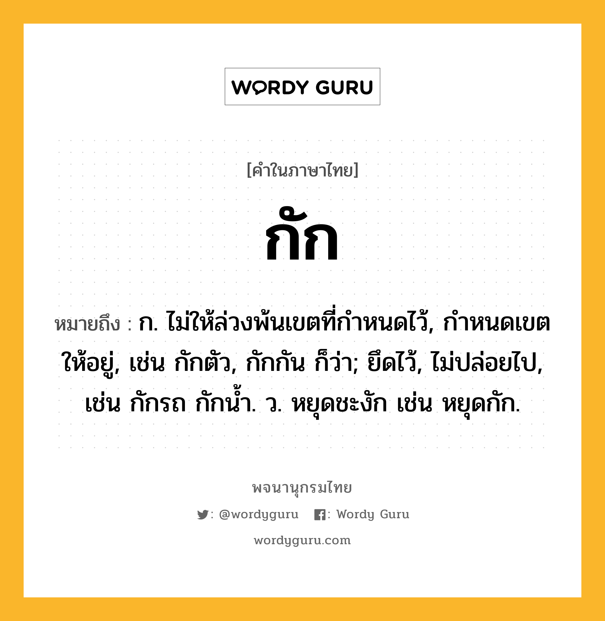 กัก หมายถึงอะไร?, คำในภาษาไทย กัก หมายถึง ก. ไม่ให้ล่วงพ้นเขตที่กําหนดไว้, กำหนดเขตให้อยู่, เช่น กักตัว, กักกัน ก็ว่า; ยึดไว้, ไม่ปล่อยไป, เช่น กักรถ กักนํ้า. ว. หยุดชะงัก เช่น หยุดกัก.