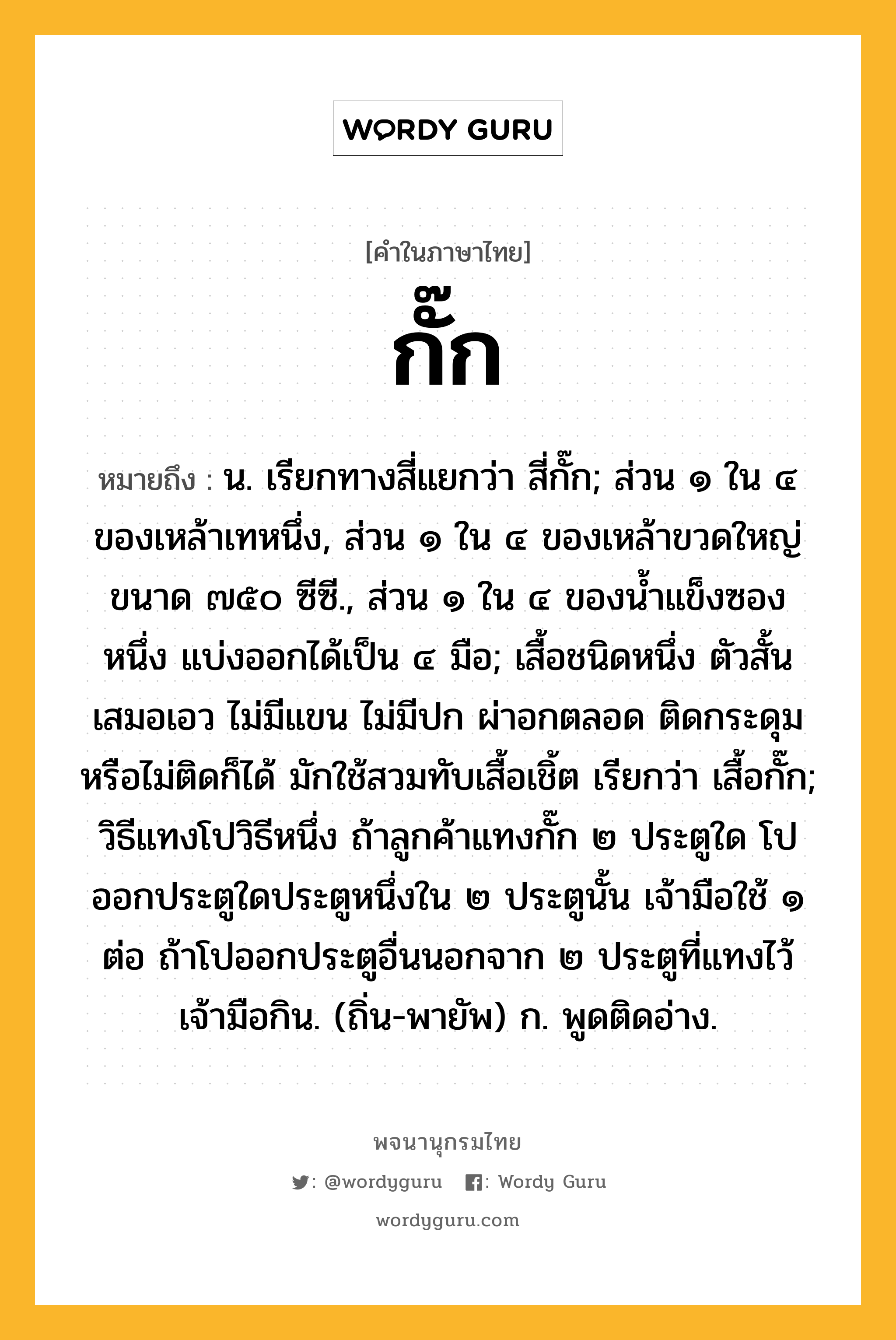 กั๊ก หมายถึงอะไร?, คำในภาษาไทย กั๊ก หมายถึง น. เรียกทางสี่แยกว่า สี่กั๊ก; ส่วน ๑ ใน ๔ ของเหล้าเทหนึ่ง, ส่วน ๑ ใน ๔ ของเหล้าขวดใหญ่ขนาด ๗๕๐ ซีซี., ส่วน ๑ ใน ๔ ของนํ้าแข็งซองหนึ่ง แบ่งออกได้เป็น ๔ มือ; เสื้อชนิดหนึ่ง ตัวสั้นเสมอเอว ไม่มีแขน ไม่มีปก ผ่าอกตลอด ติดกระดุมหรือไม่ติดก็ได้ มักใช้สวมทับเสื้อเชิ้ต เรียกว่า เสื้อกั๊ก; วิธีแทงโปวิธีหนึ่ง ถ้าลูกค้าแทงกั๊ก ๒ ประตูใด โปออกประตูใดประตูหนึ่งใน ๒ ประตูนั้น เจ้ามือใช้ ๑ ต่อ ถ้าโปออกประตูอื่นนอกจาก ๒ ประตูที่แทงไว้ เจ้ามือกิน. (ถิ่น-พายัพ) ก. พูดติดอ่าง.